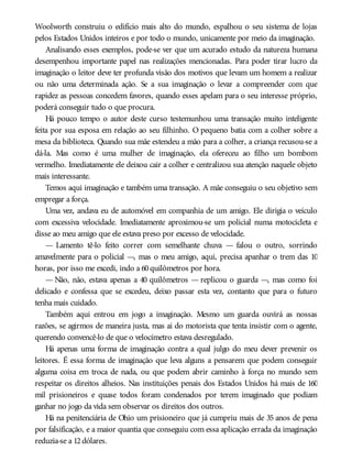 Woolworth construiu o edifício mais alto do mundo, espalhou o seu sistema de lojas
pelos Estados Unidos inteiros e por todo o mundo, unicamente por meio da imaginação.
Analisando esses exemplos, pode-se ver que um acurado estudo da natureza humana
desempenhou importante papel nas realizações mencionadas. Para poder tirar lucro da
imaginação o leitor deve ter profunda visão dos motivos que levam um homem a realizar
ou não uma determinada ação. Se a sua imaginação o levar a compreender com que
rapidez as pessoas concedem favores, quando esses apelam para o seu interesse próprio,
poderá conseguir tudo o que procura.
Há pouco tempo o autor deste curso testemunhou uma transação muito inteligente
feita por sua esposa em relação ao seu filhinho. O pequeno batia com a colher sobre a
mesa da biblioteca. Quando sua mãe estendeu a mão para a colher, a criança recusou-se a
dá-la. Mas como é uma mulher de imaginação, ela ofereceu ao filho um bombom
vermelho. Imediatamente ele deixou cair a colher e centralizou sua atenção naquele objeto
mais interessante.
Temos aqui imaginação e também uma transação. A mãe conseguiu o seu objetivo sem
empregar a força.
Uma vez, andava eu de automóvel em companhia de um amigo. Ele dirigia o veículo
com excessiva velocidade. Imediatamente aproximou-se um policial numa motocicleta e
disse ao meu amigo que ele estava preso por excesso de velocidade.
— Lamento tê-lo feito correr com semelhante chuva — falou o outro, sorrindo
amavelmente para o policial —, mas o meu amigo, aqui, precisa apanhar o trem das 10
horas, por isso me excedi, indo a 60quilômetros por hora.
— Não, não, estava apenas a 40 quilômetros — replicou o guarda —, mas como foi
delicado e confessa que se excedeu, deixo passar esta vez, contanto que para o futuro
tenha mais cuidado.
Também aqui entrou em jogo a imaginação. Mesmo um guarda ouvirá as nossas
razões, se agirmos de maneira justa, mas ai do motorista que tenta insistir com o agente,
querendo convencê-lo de que o velocímetro estava desregulado.
Há apenas uma forma de imaginação contra a qual julgo do meu dever prevenir os
leitores. É essa forma de imaginação que leva alguns a pensarem que podem conseguir
alguma coisa em troca de nada, ou que podem abrir caminho à força no mundo sem
respeitar os direitos alheios. Nas instituições penais dos Estados Unidos há mais de 160
mil prisioneiros e quase todos foram condenados por terem imaginado que podiam
ganhar no jogo da vida sem observar os direitos dos outros.
Há na penitenciária de Ohio um prisioneiro que já cumpriu mais de 35 anos de pena
por falsificação, e a maior quantia que conseguiu com essa aplicação errada da imaginação
reduzia-se a 12dólares.
 