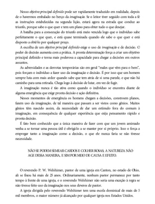 Nosso objetivo principal definido pode ser rapidamente traduzido em realidade, depois
de o havermos embalado no berço da imaginação. Se o leitor tiver seguido com toda a fé
as instruções estabelecidas na segunda lição, estará agora na estrada que conduz ao
triunfo, porque sabe o que quer e tem um plano para obter tudo o que desejar.
A batalha para a consecução do triunfo está meio vencida logo que o indivíduo sabe
perfeitamente o que quer, e está quase terminada quando ele sabe o que quer e está
disposto a obtê-lo por qualquer preço.
A escolha de um objetivo principal definido exige o uso de imaginação e de decisão. O
poder de decisão aumenta com a prática. A pronta determinação força a criar um objetivo
principal definido e torna mais poderosa a capacidade para chegar a decisões em outros
assuntos.
As adversidades e as derrotas temporárias são em geral “males que vêm para o bem”,
pois forçam o indivíduo a fazer uso da imaginação e decisão. É por isso que um homem
sempre luta com mais ardor quando sabe que tem atrás de si uma parede, e que não há
caminho para uma retirada. Chega logo à decisão de lutar, em vez de fugir.
A imaginação nunca é tão ativa como quando o indivíduo se encontra diante de
alguma emergência que exige pronta decisão e ação definitiva.
Nesses momentos de emergência os homens chegam a decisões, constroem planos,
fazem uso da imaginação, de tal maneira que passam a ser vistos como gênios. Muitos
gênios têm nascido assim, da necessidade de dar um estímulo fora do comum à
imaginação, em consequência de qualquer experiência que exija pensamento rápido e
pronta decisão.
É fato bem conhecido que a única maneira de fazer com que um jovem amimado
venha a se tornar uma pessoa útil é obrigá-lo a se manter por si próprio. Isso o força a
empregar tanto a imaginação como a decisão, o que ele nunca faria se não tivesse
necessidade.
NÃOSE PODEMSEMEARCARDOS E COLHERROSAS; A NATUREZA NÃO
AGE DESSA MANEIRA, E SIMPORMEIODE CAUSA E EFEITO.
O reverendo P. W. Welshimer, pastor de uma igreja em Canton, no estado de Ohio,
ali se fixou há mais de 25 anos. Ordinariamente, nenhum pastor permanece por tanto
tempo à frente de uma igreja, e o reverendo Welshimer não seria uma exceção à regra se
não tivesse feito uso da imaginação nos seus deveres de pastor.
A igreja dirigida pelo reverendo Welshimer tem uma escola dominical de mais de 5
mil membros, o maior número já alcançado por qualquer igreja nos Estados Unidos.
 