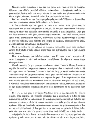 Nenhum pastor protestante, a não ser que tivesse empregado as leis da iniciativa,
liderança, um objetivo principal definido, autoconfiança e imaginação, poderia ter
permanecido durante todo esse tempo à frente de uma igreja, com pleno consentimento
dos seus paroquianos e construindo, além disso, uma escola dominical.
Resolvemos estudar os métodos empregados pelo reverendo Welshimer e descrevê-los
aqui para proveito dos leitores da filosofia da Lei do Triunfo.
É fato conhecido que nas igrejas as rivalidades, muitas vezes, geram descon-
tentamentos que tornam indispensável a remoção de pastores. O reverendo Welshimer
conseguiu vencer esse obstáculo simplesmente aplicando a lei da imaginação. Logo que
um novo membro se filia à igreja, ele lhe designa uma tarefa —uma tarefa decisiva, que se
ajuste ao seu temperamento, educação, tanto quanto possível, e para empregar as palavras
do próprio ministro, “cada membro está sempre tão ocupado, trabalhando pela igreja,
que não há tempo para choques ou desavenças”.
Não é má política para ser aplicada no comércio, na indústria ou em outro qualquer
campo de atividade. O velho ditado “mãos vazias são instrumentos para o mal” encerra
muita verdade.
Dê-se a um homem um trabalho qualquer, que lhe cause prazer, permaneça ele
sempre ocupado, e não terá nenhuma possibilidade de degenerar numa força
desorganizadora.
Quando acontecia de que qualquer membro da escola dominical faltasse duas vezes
seguidas às reuniões, designava-se logo um comitê para saber o motivo da ausência. Há
um lugar nas várias “comissões” para cada membro da igreja. Desse modo o reverendo
Welshimer delega aos próprios membros da sua igreja a responsabilidade de controlar os
faltosos e conservá-los interessados nos negócios da igreja. É um organizador do tipo
mais elevado. Seus esforços despertaram a atenção de homens de negócios de todo o país,
e por várias vezes já lhe ofereceram cargos, com excelentes salários, em bancos, indústrias
de aço, estabelecimentos comerciais etc., pois todos reconhecem na sua pessoa um líder
real.
No porão da sua igreja o reverendo Welshimer instalou uma tipografia de primeira
ordem, onde imprime um pequeno semanário que é distribuído a todos os seus
paroquianos. A feitura e a distribuição do jornal constituem outra fonte de trabalho que
conserva os membros da igreja sempre ocupados, pois cada um tem aí um interesse
qualquer. O jornal é dedicado exclusivamente aos assuntos da igreja, em conjunto, e dos
membros individualmente. É lido por todos os membros, da primeira à última linha,
pois há sempre uma chance de que o nome do leitor esteja incluído nas notícias locais.
A igreja dispõe ainda de um coro muito bem-treinado e uma orquestra que honraria
qualquer grande teatro. Ali, o reverendo Welshimer atende a um duplo propósito,
 