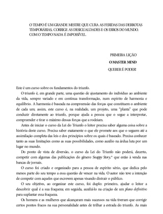 OTEMPOÉ UMGRANDE MESTRE QUE CURA AS FERIDAS DAS DERROTAS
TEMPORÁRIAS, CORRIGE AS DESIGUALDADES E OS ERROS DOMUNDO.
COMOTEMPONADA É IMPOSSÍVEL.
PRIMEIRA LIÇÃO
OMASTER MIND
QUERERÉ PODER!
Este é um curso sobre os fundamentos do triunfo.
O triunfo é, em grande parte, uma questão de ajustamento do indivíduo ao ambiente
da vida, sempre variado e em contínua transformação, num espírito de harmonia e
equilíbrio. A harmonia é baseada na compreensão das forças que constituem o ambiente
de cada um; assim, este curso é, na realidade, um projeto, uma “planta” que pode
conduzir diretamente ao triunfo, porque ajuda a pessoa que o segue a interpretar,
compreender e tirar o máximo dessas forças que a rodeiam.
Antes de iniciar o curso da Lei do Triunfo o leitor precisa saber alguma coisa sobre a
história deste curso. Precisa saber exatamente o que ele promete aos que o seguem até a
assimilação completa das leis e dos princípios sobre os quais é baseado. Precisa conhecer
tanto as suas limitações como as suas possibilidades, como auxílio na árdua luta por um
lugar no mundo.
Do ponto de vista de diversão, o curso da Lei do Triunfo não poderá, decerto,
competir com algumas das publicações do gênero Snappy Story,* que estão à venda nas
bancas de jornais.
O curso foi criado e organizado para a pessoa de espírito sério, que dedica pelo
menos parte do seu tempo a essa questão de vencer na vida. O autor não teve a intenção
de competir com aqueles que escrevem apenas visando distrair o público.
O seu objetivo, ao organizar este curso, foi duplo: primeiro, ajudar o leitor a
descobrir qual é a sua fraqueza; em seguida, auxiliá-lo na criação de um plano definitivo
para suplantar essa fraqueza.
Os homens e as mulheres que alcançaram mais sucessos na vida tiveram que corrigir
certos pontos fracos na sua personalidade antes de trilhar a estrada do triunfo. As mais
 