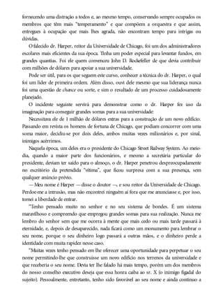 fornecendo uma distração a todos e, ao mesmo tempo, conservando sempre ocupados os
membros que têm mais “temperamento” e que compõem a orquestra e que assim,
entregues à ocupação que mais lhes agrada, não encontram tempo para intrigas ou
dúvidas.
Ofalecido dr. Harper, reitor da Universidade de Chicago, foi um dos administradores
escolares mais eficientes da sua época. Tinha um poder especial para levantar fundos, em
grandes quantias. Foi ele quem convenceu John D. Rockefeller de que devia contribuir
com milhões de dólares para apoiar a sua universidade.
Pode ser útil, para os que seguem este curso, conhecer a técnica do dr. Harper, o qual
foi um líder de primeira ordem. Além disso, ouvi dele mesmo que sua liderança nunca
foi uma questão de chance ou sorte, e sim o resultado de um processo cuidadosamente
planejado.
O incidente seguinte servirá para demonstrar como o dr. Harper fez uso da
imaginação para conseguir grandes somas para a sua universidade:
Necessitava ele de 1 milhão de dólares extras para a construção de um novo edifício.
Passando em revista os homens de fortuna de Chicago, que podiam concorrer com uma
soma maior, decidiu-se por dois deles, ambos muitas vezes milionários e, por sinal,
inimigos acérrimos.
Naquela época, um deles era o presidente do Chicago Street Railway System. Ao meio-
dia, quando a maior parte dos funcionários, e mesmo a secretária particular do
presidente, deviam ter saído para o almoço, o dr. Harper penetrou despreocupadamente
no escritório da pretendida “vítima”, que ficou surpresa com a sua presença, sem
qualquer anúncio prévio.
—Meu nome é Harper —disse o doutor —, e sou reitor da Universidade de Chicago.
Perdoe-me a intrusão, mas não encontrei ninguém aí fora que me anunciasse e, por isso,
tomei a liberdade de entrar.
“Tenho pensado muito no senhor e no seu sistema de bondes. É um sistema
maravilhoso e compreendo que empregou grandes somas para sua realização. Nunca me
lembro do senhor sem que me ocorra à mente que mais cedo ou mais tarde passará à
eternidade, e, depois de desaparecido, nada ficará como um monumento para lembrar o
seu nome, porque o seu dinheiro logo passará a outras mãos, e o dinheiro perde a
identidade com muita rapidez nesse caso.
“Muitas vezes tenho pensado em lhe oferecer uma oportunidade para perpetuar o seu
nome permitindo-lhe que construísse um novo edifício nos terrenos da universidade e
que receberia o seu nome. Devia ter lhe falado há mais tempo, porém um dos membros
do nosso conselho executivo deseja que essa honra caiba ao sr. X (o inimigo figadal do
sujeito). Pessoalmente, entretanto, tenho sido favorável ao seu nome e ainda continuo a
 