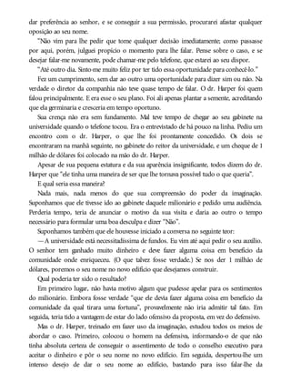 dar preferência ao senhor, e se conseguir a sua permissão, procurarei afastar qualquer
oposição ao seu nome.
“Não vim para lhe pedir que tome qualquer decisão imediatamente; como passasse
por aqui, porém, julguei propício o momento para lhe falar. Pense sobre o caso, e se
desejar falar-me novamente, pode chamar-me pelo telefone, que estarei ao seu dispor.
“Até outro dia. Sinto-me muito feliz por ter tido essa oportunidade para conhecê-lo.”
Fez um cumprimento, sem dar ao outro uma oportunidade para dizer sim ou não. Na
verdade o diretor da companhia não teve quase tempo de falar. O dr. Harper foi quem
falou principalmente. E era esse o seu plano. Foi ali apenas plantar a semente, acreditando
que ela germinaria e cresceria em tempo oportuno.
Sua crença não era sem fundamento. Mal teve tempo de chegar ao seu gabinete na
universidade quando o telefone tocou. Era o entrevistado de há pouco na linha. Pediu um
encontro com o dr. Harper, o que lhe foi prontamente concedido. Os dois se
encontraram na manhã seguinte, no gabinete do reitor da universidade, e um cheque de 1
milhão de dólares foi colocado na mão do dr. Harper.
Apesar de sua pequena estatura e da sua aparência insignificante, todos dizem do dr.
Harper que “ele tinha uma maneira de ser que lhe tornava possível tudo o que queria”.
E qual seria essa maneira?
Nada mais, nada menos do que sua compreensão do poder da imaginação.
Suponhamos que ele tivesse ido ao gabinete daquele milionário e pedido uma audiência.
Perderia tempo, teria de anunciar o motivo da sua visita e daria ao outro o tempo
necessário para formular uma boa desculpa e dizer “Não”.
Suponhamos também que ele houvesse iniciado a conversa no seguinte teor:
—A universidade está necessitadíssima de fundos. Eu vim até aqui pedir o seu auxílio.
O senhor tem ganhado muito dinheiro e deve fazer alguma coisa em benefício da
comunidade onde enriqueceu. (O que talvez fosse verdade.) Se nos der 1 milhão de
dólares, poremos o seu nome no novo edifício que desejamos construir.
Qual poderia ter sido o resultado?
Em primeiro lugar, não havia motivo algum que pudesse apelar para os sentimentos
do milionário. Embora fosse verdade “que ele devia fazer alguma coisa em benefício da
comunidade da qual tirara uma fortuna”, provavelmente não iria admitir tal fato. Em
seguida, teria tido a vantagem de estar do lado ofensivo da proposta, em vez do defensivo.
Mas o dr. Harper, treinado em fazer uso da imaginação, estudou todos os meios de
abordar o caso. Primeiro, colocou o homem na defensiva, informando-o de que não
tinha absoluta certeza de conseguir o assentimento de todo o conselho executivo para
aceitar o dinheiro e pôr o seu nome no novo edifício. Em seguida, despertou-lhe um
intenso desejo de dar o seu nome ao edifício, bastando para isso falar-lhe da
 