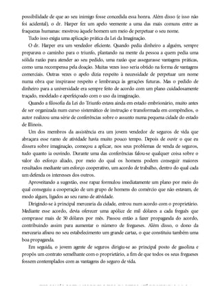 possibilidade de que ao seu inimigo fosse concedida essa honra. Além disso (e isso não
foi acidental), o dr. Harper fez um apelo veemente a uma das mais comuns entre as
fraquezas humanas: mostrou àquele homem um meio de perpetuar o seu nome.
Tudo isso exigia uma aplicação prática da Lei da Imaginação.
O dr. Harper era um vendedor eficiente. Quando pedia dinheiro a alguém, sempre
preparava o caminho para o triunfo, plantando na mente da pessoa a quem pedia uma
sólida razão para atender ao seu pedido, uma razão que assegurasse vantagens práticas,
como uma recompensa pela doação. Muitas vezes isso seria obtido na forma de vantagens
comerciais. Outras vezes o apelo dizia respeito à necessidade de perpetuar um nome
numa obra que inspirasse respeito e lembrança às gerações futuras. Mas o pedido de
dinheiro para a universidade era sempre feito de acordo com um plano cuidadosamente
traçado, modelado e aperfeiçoado com o uso da imaginação.
Quando a filosofia da Lei do Triunfo estava ainda em estado embrionário, muito antes
de ser organizada num curso sistemático de instrução e transformada em compêndios, o
autor realizou uma série de conferências sobre o assunto numa pequena cidade do estado
de Illinois.
Um dos membros da assistência era um jovem vendedor de seguros de vida que
abraçara esse ramo de atividade havia muito pouco tempo. Depois de ouvir o que eu
dissera sobre imaginação, começou a aplicar, nos seus problemas de venda de seguros,
tudo quanto ia ouvindo. Durante uma das conferências falou-se qualquer coisa sobre o
valor do esforço aliado, por meio do qual os homens podem conseguir maiores
resultados mediante um esforço cooperativo, um acordo de trabalho, dentro do qual cada
um defenda os interesses dos outros.
Aproveitando a sugestão, esse rapaz formulou imediatamente um plano por meio do
qual conseguiu a cooperação de um grupo de homens do comércio que não estavam, de
modo algum, ligados ao seu ramo de atividade.
Dirigindo-se à principal mercearia da cidade, entrou num acordo com o proprietário.
Mediante esse acordo, devia oferecer uma apólice de mil dólares a cada freguês que
comprasse mais de 50 dólares por mês. Passou então a fazer propaganda do acordo,
contribuindo assim para aumentar o número de fregueses. Além disso, o dono da
mercearia afixou no seu estabelecimento um grande cartaz, o que constituiu também uma
boa propaganda.
Em seguida, o jovem agente de seguros dirigiu-se ao principal posto de gasolina e
propôs um contrato semelhante com o proprietário, a fim de que todos os seus fregueses
fossem contemplados com as vantagens do seguro de vida.
TODOS NÓS GOSTAMOS DE ELOGIOS, E MUITOS ATÉ DE LISONJAS, MAS A
 