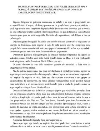 TODOS NÓS GOSTAMOS DE ELOGIOS, E MUITOS ATÉ DE LISONJAS, MAS A
QUESTÃOÉ SABERSE TAIS TENDÊNCIAS SERVEMPARA CONSTRUIR
CARÁTER, PODERE INDIVIDUALIDADE.
Depois, dirigiu-se ao principal restaurante da cidade e fez com o proprietário um
arranjo idêntico. A seguir, tal aliança provou ser de grande lucro para o proprietário, o
qual logo iniciou uma campanha de publicidade. Dizia nos seus anúncios que a comida
do seu restaurante era tão saudável e tão boa que todos os que ali faziam as suas refeições
estavam aptos para ter uma longa vida. Portanto, ele seguraria em mil dólares a vida de
cada freguês.
O jovem agente de seguros fez ainda um acordo com um construtor e negociante de
imóveis da localidade, para segurar a vida de cada pessoa que lhe comprasse uma
propriedade, numa quantia suficiente para pagar o balanço devido sobre a propriedade,
caso o comprador morresse antes de terminados os pagamentos.
Orapaz em questão é hoje agente-geral de uma das maiores companhias de seguros de
vida dos Estados Unidos, com sede numa grande cidade de Ohio, e o seu rendimento
atual atinge uma média de mais de 25mil dólares por ano.
O ponto decisivo da sua vida sobreveio quando ele aprendeu a fazer uso da
imaginação de forma prática.
Não há patente desse plano, que pode ser duplicado à vontade por outros agentes de
seguros que conheçam o valor da imaginação. Mesmo agora, se eu estivesse empenhado
no negócio de seguros de vida, faria uso desse plano aliando-me a um grupo de
distribuidores de automóveis, em várias cidades, tornando-lhes assim possível vender
mais automóveis e ao mesmo tempo contribuindo para a venda de grandes somas de
seguros pelos esforços desses distribuidores.
Osucesso financeiro não é difícil de conseguir depois que o indivíduo aprende a fazer
uso da imaginação criadora. Quem quer que tenha iniciativa, liderança em grau suficiente
e, ainda, a imaginação necessária, poderá fazer uma fortuna até mesmo maior do que a
dos proprietários das Five and Ten Cent Stores, bastando para isso desenvolver um
sistema de vendas dos mesmos artigos que são vendidos agora naquelas lojas, e com o
auxílio de máquinas de venda automática. Isso economizará uma fortuna em salários de
empregados, seguros contra roubos e, em suma, facilitará de várias maneiras o
funcionamento da loja. Esse sistema pode ser dirigido com tanto êxito como as refeições
com o auxílio das máquinas.
A semente da ideia foi lançada. Resta agora aproveitá-la.
Quem quer que seja dotado de espírito inventivo pode fazer uma fortuna e salvar
milhares de vidas todos os anos com o aperfeiçoamento de um “controle automático”
 