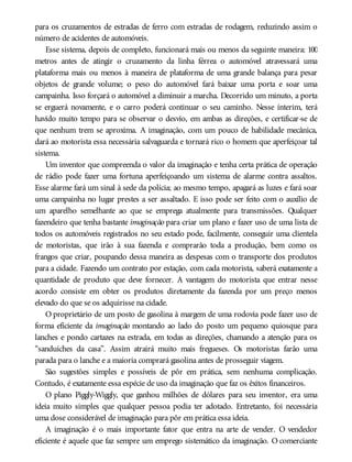 para os cruzamentos de estradas de ferro com estradas de rodagem, reduzindo assim o
número de acidentes de automóveis.
Esse sistema, depois de completo, funcionará mais ou menos da seguinte maneira: 100
metros antes de atingir o cruzamento da linha férrea o automóvel atravessará uma
plataforma mais ou menos à maneira de plataforma de uma grande balança para pesar
objetos de grande volume; o peso do automóvel fará baixar uma porta e soar uma
campainha. Isso forçará o automóvel a diminuir a marcha. Decorrido um minuto, a porta
se erguerá novamente, e o carro poderá continuar o seu caminho. Nesse ínterim, terá
havido muito tempo para se observar o desvio, em ambas as direções, e certificar-se de
que nenhum trem se aproxima. A imaginação, com um pouco de habilidade mecânica,
dará ao motorista essa necessária salvaguarda e tornará rico o homem que aperfeiçoar tal
sistema.
Um inventor que compreenda o valor da imaginação e tenha certa prática de operação
de rádio pode fazer uma fortuna aperfeiçoando um sistema de alarme contra assaltos.
Esse alarme fará um sinal à sede da polícia; ao mesmo tempo, apagará as luzes e fará soar
uma campainha no lugar prestes a ser assaltado. E isso pode ser feito com o auxílio de
um aparelho semelhante ao que se emprega atualmente para transmissões. Qualquer
fazendeiro que tenha bastante imaginação para criar um plano e fazer uso de uma lista de
todos os automóveis registrados no seu estado pode, facilmente, conseguir uma clientela
de motoristas, que irão à sua fazenda e comprarão toda a produção, bem como os
frangos que criar, poupando dessa maneira as despesas com o transporte dos produtos
para a cidade. Fazendo um contrato por estação, com cada motorista, saberá exatamente a
quantidade de produto que deve fornecer. A vantagem do motorista que entrar nesse
acordo consiste em obter os produtos diretamente da fazenda por um preço menos
elevado do que se os adquirisse na cidade.
O proprietário de um posto de gasolina à margem de uma rodovia pode fazer uso de
forma eficiente da imaginação montando ao lado do posto um pequeno quiosque para
lanches e pondo cartazes na estrada, em todas as direções, chamando a atenção para os
“sanduíches da casa”. Assim atrairá muito mais fregueses. Os motoristas farão uma
parada para o lanche e a maioria comprará gasolina antes de prosseguir viagem.
São sugestões simples e possíveis de pôr em prática, sem nenhuma complicação.
Contudo, é exatamente essa espécie de uso da imaginação que faz os êxitos financeiros.
O plano Piggly-Wiggly, que ganhou milhões de dólares para seu inventor, era uma
ideia muito simples que qualquer pessoa podia ter adotado. Entretanto, foi necessária
uma dose considerável de imaginação para pôr em prática essa ideia.
A imaginação é o mais importante fator que entra na arte de vender. O vendedor
eficiente é aquele que faz sempre um emprego sistemático da imaginação. O comerciante
 