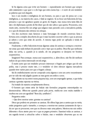 Se há alguma coisa que irrite um homem — especialmente um homem que sempre
sabe exatamente o que quer e o diz logo que entra numa loja —é ouvir de um vendedor
as palavras que ouvi daquele.
Isso é um insulto à inteligência de um homem, ou para o que ele pensa ser a sua
inteligência, e, na maioria dos casos, é fatal ao negócio. Se eu fosse um balconista de loja,
pensaria o que me agradasse quanto ao gosto do freguês, mas nunca teria tanta falta de
tato e de diplomacia a ponto de lhe dizer que ele não sabia o que queria. Procuraria, com
muito jeito, mostrar-lhe um artigo que julgasse mais parecido com a mercadoria pedida,
se o que ele desejava não estivesse no estoque.
Um dos escritores mais famosos e mais bem-pagos do mundo construiu fama e
fortuna com a simples descoberta de que é mais lucrativo escrever sobre o que as pessoas
já sabem e com que estão de acordo. A mesma regra pode ser aplicada à venda de
mercadorias.
Finalmente, o velho balconista trouxe algumas caixas de camisas e começou a mostrar-
me umas que nada tinham de parecido com o tipo que eu pedira. Disse-lhe que nenhuma
delas me servia, e, quando já ia saindo, ele me perguntou se desejaria ver bonitos
suspensórios.
Imaginem! Para começar, nunca usei suspensórios, e, além disso, não lhe dei nenhum
indício de que estava interessado em tal artigo.
É muito justo que um vendedor procure interessar o freguês por artigos que ele não
pediu, mas é preciso muito tato, e o vendedor só deve oferecer alguma mercadoria
quando tiver razões para crer que o freguês a deseje.
Saí do estabelecimento sem ter comprado coisa alguma e com um certo ressentimento
por ter sido tão mal julgado quanto ao meu gosto em estilos e cores.
Mais adiante na rua entrei numa pequena loja, com um empregado apenas, e que tinha
camisas e gravatas expostas na vitrina.
Fui tratado de maneira completamente diversa.
O homem que estava atrás do balcão não formulou perguntas estereotipadas ou
desnecessárias. Olhou-me quando passei pela porta, mediu-me com muita exatidão e
recebeu-me com um agradável “Bom dia, cavalheiro”.
Perguntou então:
—Que devo mostrar antes: gravatas ou camisas?
Disse que preferia ver primeiro as camisas. Ele olhou logo para a camisa que eu vestia,
então perguntou qual o tamanho, e começou a mostrar-me camisas justamente do tipo e
da cor que eu procurava, sem que eu dissesse mais uma palavra. Mostrou-me seis estilos
diferentes e ficou atento para ver o que eu pegava primeiro. Examinei todas as camisas, e
em seguida tornei a colocá-las sobre o balcão, mas o vendedor observava que eu me
 