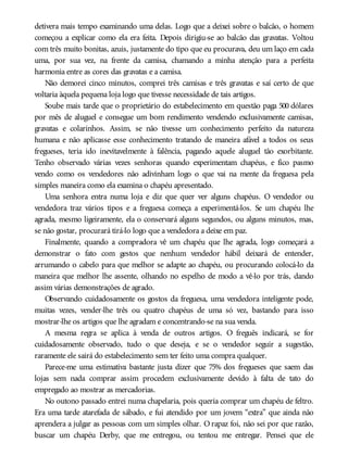 detivera mais tempo examinando uma delas. Logo que a deixei sobre o balcão, o homem
começou a explicar como ela era feita. Depois dirigiu-se ao balcão das gravatas. Voltou
com três muito bonitas, azuis, justamente do tipo que eu procurava, deu um laço em cada
uma, por sua vez, na frente da camisa, chamando a minha atenção para a perfeita
harmonia entre as cores das gravatas e a camisa.
Não demorei cinco minutos, comprei três camisas e três gravatas e saí certo de que
voltaria àquela pequena loja logo que tivesse necessidade de tais artigos.
Soube mais tarde que o proprietário do estabelecimento em questão paga 500 dólares
por mês de aluguel e consegue um bom rendimento vendendo exclusivamente camisas,
gravatas e colarinhos. Assim, se não tivesse um conhecimento perfeito da natureza
humana e não aplicasse esse conhecimento tratando de maneira afável a todos os seus
fregueses, teria ido inevitavelmente à falência, pagando aquele aluguel tão exorbitante.
Tenho observado várias vezes senhoras quando experimentam chapéus, e fico pasmo
vendo como os vendedores não adivinham logo o que vai na mente da freguesa pela
simples maneira como ela examina o chapéu apresentado.
Uma senhora entra numa loja e diz que quer ver alguns chapéus. O vendedor ou
vendedora traz vários tipos e a freguesa começa a experimentá-los. Se um chapéu lhe
agrada, mesmo ligeiramente, ela o conservará alguns segundos, ou alguns minutos, mas,
se não gostar, procurará tirá-lo logo que a vendedora a deixe em paz.
Finalmente, quando a compradora vê um chapéu que lhe agrada, logo começará a
demonstrar o fato com gestos que nenhum vendedor hábil deixará de entender,
arrumando o cabelo para que melhor se adapte ao chapéu, ou procurando colocá-lo da
maneira que melhor lhe assente, olhando no espelho de modo a vê-lo por trás, dando
assim várias demonstrações de agrado.
Observando cuidadosamente os gostos da freguesa, uma vendedora inteligente pode,
muitas vezes, vender-lhe três ou quatro chapéus de uma só vez, bastando para isso
mostrar-lhe os artigos que lhe agradam e concentrando-se na sua venda.
A mesma regra se aplica à venda de outros artigos. O freguês indicará, se for
cuidadosamente observado, tudo o que deseja, e se o vendedor seguir a sugestão,
raramente ele sairá do estabelecimento sem ter feito uma compra qualquer.
Parece-me uma estimativa bastante justa dizer que 75% dos fregueses que saem das
lojas sem nada comprar assim procedem exclusivamente devido à falta de tato do
empregado ao mostrar as mercadorias.
No outono passado entrei numa chapelaria, pois queria comprar um chapéu de feltro.
Era uma tarde atarefada de sábado, e fui atendido por um jovem “extra” que ainda não
aprendera a julgar as pessoas com um simples olhar. O rapaz foi, não sei por que razão,
buscar um chapéu Derby, que me entregou, ou tentou me entregar. Pensei que ele
 