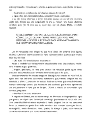 estivesse troçando e recusei pegar o chapéu, e, para responder a sua pilhéria, perguntei-
lhe:
—Você também conta histórias para fazer as crianças dormirem?
Orapaz olhou para mim surpreendido, sem compreender a insinuação.
Se eu não tivesse observado o jovem com mais cuidado do que ele me observara,
vendo sem demora que era inexperiente na arte de vender, teria ficado altamente
insultado, pois não há coisa que eu odeie mais que um chapéu Derby, sobretudo
marrom.
CHARLES CHAPLINGANHOU1MILHÃODE DÓLARES COMUMANDAR
CÔMICO, CALÇAS GRANDES DEMAIS, FAZENDO, EMSUMA, ALGO
DIFERENTE. APROVEITE A SUGESTÃOE FAÇA ALGUMA COISA ORIGINAL,
QUE DESENVOLVA SUA PERSONALIDADE.
Um dos vendedores mais antigos viu que eu ia saindo sem comprar coisa alguma,
adiantou-se, tomou o chapéu das mãos do rapaz e com um sorriso que tinha por objetivo
atrair-me, disse-lhe:
—Que diabo você está mostrando ao cavalheiro?
Assim, o vendedor que me reconheceu imediatamente como um cavalheiro, vendeu-
me o primeiro chapéu que trouxe.
O freguês, geralmente, se sente grato quando um vendedor perde algum tempo
estudando a sua personalidade e apresenta a mercadoria que se lhe ajusta.
Entrei uma vez num dos maiores magazines de roupas para homens em Nova York, há
alguns anos. Pedi um terno, descrevendo exatamente o que pretendia comprar, mas não
mencionei o preço. O jovem que me atendeu disse não acreditar que no estabelecimento
houvesse uma roupa como a que eu desejava. Mas aconteceu que eu visse exposta uma
que era justamente o tipo que eu desejava. Chamei a atenção do funcionário, que,
sorrindo, perguntou:
—Aquela ali? Mas custa muito caro!
A resposta me divertiu, mas ao mesmo tempo me aborreceu; assim perguntei ao rapaz
por que não me julgava capaz de comprar uma roupa que custasse um pouco mais caro.
Com certa dificuldade ele tentou responder a minha pergunta. Mas as suas explicações
foram tão desajeitadas quanto havia sido estranha a sua primeira observação. Ia sair,
resmungando, muito aborrecido. Antes, porém, de alcançar a porta, outro vendedor
correu ao meu encontro, pois notara o meu aborrecimento.
 