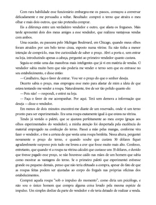 Com rara habilidade esse funcionário embargou-me os passos, começou a conversar
delicadamente e me persuadiu a voltar. Resultado: comprei o terno que atraíra o meu
olhar e mais dois outros, que não pretendia comprar.
Eis a diferença entre um verdadeiro vendedor e outro, que afasta os fregueses. Mais
tarde apresentei dois dos meus amigos a esse vendedor, que realizou vantajosas vendas
com ambos.
Uma ocasião, eu passeava pelo Michigan Boulevard, em Chicago, quando meus olhos
foram atraídos por um belo terno cinza, exposto numa vitrine. Eu não tinha a menor
intenção de comprá-lo, mas tive curiosidade de saber o preço. Abri a porta e, sem entrar
na loja, introduzindo apenas a cabeça, perguntei ao primeiro vendedor quanto custava.
Seguiu-se então uma das manobras mais inteligentes que já vi em matéria de vendas. O
vendedor sabia muito bem que não poderia me vender o terno sem que eu entrasse no
seu estabelecimento, e disse então:
—Cavalheiro, faça o favor de entrar. Vou ver o preço do que o senhor deseja.
Decerto sabia o preço, mas empregou esse meio para afastar de mim a ideia de que
estava tentando me vender a roupa. Naturalmente, tive de ser tão polido quanto ele:
—Pois não! —respondi, e entrei na loja.
— Faça o favor de me acompanhar. Por aqui. Terá sem demora a informação que
deseja —disse o vendedor.
Em menos de dois minutos encontrei-me diante de um reservado, onde vi um terno
pronto para ser experimentado. Era uma roupa exatamente igual à que estava na vitrina.
Tendo já vestido o paletó, que se ajustava perfeitamente ao meu corpo (graças aos
olhos experimentados do vendedor), a minha atenção foi despertada pela excelência do
material empregado na confecção do terno. Passei a mão pelas mangas, conforme vira
fazer o vendedor, e tive a certeza de que vestia uma roupa benfeita. Nessa altura, perguntei
novamente o preço do terno, e quando soube que custava 50 dólares fiquei
agradavelmente surpreso pois tudo me levava a crer que fosse muito mais alto. Confesso,
entretanto, que quando vi a roupa na vitrina calculei que custasse uns 35dólares, e duvido
que tivesse pagado esse preço, se não houvesse caído nas mãos de um homem que sabia
como mostrar as vantagens do terno. Se o primeiro paletó que experimentei estivesse
grande ou pequeno demais, penso que não teria efetuado a compra, apesar do fato de que
as roupas feitas podem ser ajustadas ao corpo do freguês nas próprias oficinas dos
estabelecimentos.
Comprei aquela roupa “sob o impulso do momento”, como diria um psicólogo, e
não sou o único homem que compra alguma coisa levado pela mesma espécie de
impulso. Um simples deslize da parte do vendedor e ele teria deixado de realizar a venda.
 