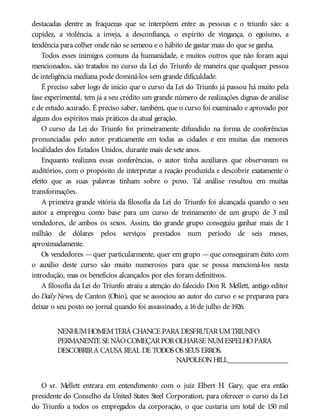 destacadas dentre as fraquezas que se interpõem entre as pessoas e o triunfo são: a
cupidez, a violência, a inveja, a desconfiança, o espírito de vingança, o egoísmo, a
tendência para colher onde não se semeou e o hábito de gastar mais do que se ganha.
Todos esses inimigos comuns da humanidade, e muitos outros que não foram aqui
mencionados, são tratados no curso da Lei do Triunfo de maneira que qualquer pessoa
de inteligência mediana pode dominá-los sem grande dificuldade.
É preciso saber logo de início que o curso da Lei do Triunfo já passou há muito pela
fase experimental, tem já a seu crédito um grande número de realizações dignas de análise
e de estudo acurado. É preciso saber, também, que o curso foi examinado e aprovado por
alguns dos espíritos mais práticos da atual geração.
O curso da Lei do Triunfo foi primeiramente difundido na forma de conferências
pronunciadas pelo autor praticamente em todas as cidades e em muitas das menores
localidades dos Estados Unidos, durante mais de sete anos.
Enquanto realizava essas conferências, o autor tinha auxiliares que observavam os
auditórios, com o propósito de interpretar a reação produzida e descobrir exatamente o
efeito que as suas palavras tinham sobre o povo. Tal análise resultou em muitas
transformações.
A primeira grande vitória da filosofia da Lei do Triunfo foi alcançada quando o seu
autor a empregou como base para um curso de treinamento de um grupo de 3 mil
vendedores, de ambos os sexos. Assim, tão grande grupo conseguiu ganhar mais de 1
milhão de dólares pelos serviços prestados num período de seis meses,
aproximadamente.
Os vendedores —quer particularmente, quer em grupo —que conseguiram êxito com
o auxílio deste curso são muito numerosos para que se possa mencioná-los nesta
introdução, mas os benefícios alcançados por eles foram definitivos.
A filosofia da Lei do Triunfo atraiu a atenção do falecido Don R. Mellett, antigo editor
do Daily News, de Canton (Ohio), que se associou ao autor do curso e se preparava para
deixar o seu posto no jornal quando foi assassinado, a 16de julho de 1926.
NENHUMHOMEMTERÁ CHANCE PARA DESFRUTARUMTRIUNFO
PERMANENTE SE NÃOCOMEÇARPOROLHAR-SE NUMESPELHOPARA
DESCOBRIRA CAUSA REAL DE TODOS OS SEUS ERROS.
NAPOLEONHILL________________
O sr. Mellett entrara em entendimento com o juiz Elbert H. Gary, que era então
presidente do Conselho da United States Steel Corporation, para oferecer o curso da Lei
do Triunfo a todos os empregados da corporação, o que custaria um total de 150 mil
 