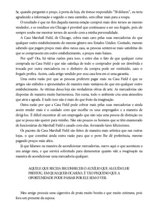 Se, quando perguntei o preço, à porta da loja, ele tivesse respondido “50 dólares”, eu teria
agradecido a informação e seguido o meu caminho, sem olhar mais para a roupa.
Oresultado é que no fim daquela mesma estação comprei mais dois ternos ao mesmo
vendedor, e se residisse em Chicago é provável que continuasse a ser seu freguês, pois ele
sempre soube me mostrar ternos de acordo com a minha personalidade.
A Casa Marshall Field, de Chicago, cobra mais caro pelas suas mercadorias do que
qualquer outro estabelecimento do mesmo gênero nos Estados Unidos. Contudo, mesmo
sabendo que pagam preços mais altos nessa casa, as pessoas sentem-se mais satisfeitas do
que se comprassem em outro estabelecimento, a preços mais baixos.
Por quê? Ora, há várias razões para isso, e entre elas o fato de que qualquer coisa
comprada na Casa Field e que não satisfaça de todo o comprador pode ser devolvida e
trocada por outra mercadoria ou o dinheiro da compra pode ser restituído, caso o
freguês prefira. Assim, cada artigo vendido por essa casa leva em si uma garantia.
Uma outra razão por que as pessoas preferem pagar mais na Casa Field é que os
artigos são exibidos e apresentados de maneira mais vantajosa do que em qualquer outro
estabelecimento. As vitrinas dessa loja são verdadeiras obras de arte. As mercadorias são
dispostas de maneira muito harmoniosa. Em suma, todo o ambiente cria uma atmosfera
que atrai e agrada. E tudo isso não é mais do que fruto da imaginação.
Outra razão por que a Casa Field pode cobrar mais pelas suas mercadorias e ainda
assim vender mais é o cuidado com que escolhe os seus empregados e a maneira de
dirigi-los. É difícil encontrar ali um empregado que não seja uma pessoa de distinção ou
que se possa não querer para vizinho. Não são poucos os homens que se têm enamorado
de funcionárias da Marshall Field e casado com elas, formando lares felicíssimos.
Os pacotes da Casa Marshall Field são feitos de maneira mais artística que nas outras
lojas, o que constitui ainda outra razão para que o povo lhe dê preferência, mesmo
pagando preços mais altos.
Já que falamos na maneira de acondicionar mercadorias, narro aqui o que aconteceu a
um amigo meu, e que servirá sobretudo para demonstrar quanto vale a imaginação na
maneira de acondicionar uma mercadoria qualquer.
AQUELE QUE RECEIA RECONHECEROAUXÍLIOQUE ALGUÉMLHE
PRESTOU, EMQUALQUEROCASIÃO, É TÃOPEQUENOQUE A
OPORTUNIDADE PODE PASSARPORELE SEMOVER.
Meu amigo possuía uma cigarreira de prata muito bonita e que muito estimava, pois
fora um presente da esposa.
 