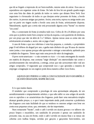 que dá ao freguês a impressão de ser bem-recebido, mesmo antes de entrar. Essa casa se
especializou em organizar cestas de frutas. Do lado de fora há um grande quadro-negro
com uma lista das datas de partida de todos os navios que deixam Nova York. Esse
negociante é o fornecedor de todos os que desejam enviar presentes de frutas, a bordo
dos navios, às pessoas amigas que partem. Assim, uma noiva, esposa ou amiga muito cara
que vai partir em viagem recebe a bordo uma cesta de frutas, artisticamente disposta.
Naturalmente, aquele que a envia não está procurando alguma coisa “barata” ou mesmo
“em conta”.
Ora, o comerciante de frutas já estudou tudo isso. Cobra de 10 a 25 dólares por uma
cesta que se poderia muito bem comprar na loja da esquina, a um quarteirão de distância,
por um preço que não vai além de 3 a 7 dólares. Apenas nessas casas as cestas não são
artisticamente arrumadas e, assim, não se paga o luxo!
A casa de frutas a que nos referimos é uma loja pequena, e, contudo, o proprietário
paga 15 mil dólares de aluguel por ano, e ganha mais dinheiro do que 50 casas do mesmo
ramo juntas, e isso apenas porque sabe apresentar e entregar a mercadoria, apelando para
a vaidade dos fregueses. Temos aqui mais uma prova do valor da imaginação.
Opovo norte-americano —e não somente os ricos —é o mais extravagante do mundo
em matéria de despesas, mas costuma “exigir distinção” em exterioridades tais como o
acondicionamento das mercadorias, a entrega, coisas que não acrescentam valor real aos
artigos comprados. O negociante que compreende isso e que aprendeu a maneira de
empregar a imaginação no seu negócio pode dessa maneira colher ricos frutos.
AQUELES QUE PERDEMA CABEÇA COMFACILIDADE SÃOFANFARRÕES, E
QUANDODESAFIADOS, SEMPRE RECUAM.
E é o que muitos fazem.
O vendedor que compreende a psicologia de uma apresentação adequada, de um
acondicionamento e empacotamento artístico, e que sabe exibir os seus artigos de acordo
com os caprichos e as características dos fregueses, pode fazer uma mercadoria simples
alcançar grandes preços, e, o que é mais importante ainda, pode conservar a preferência
dos fregueses com mais facilidade do que se vendesse os mesmos artigos sem levar em
conta essas pequenas coisas, que, entretanto, são tão importantes.
Num restaurante “barato”, onde o café é servido em xícaras grossas e os talheres são
pouco limpos e encardidos, um sanduíche de presunto é apenas um sanduíche de
presunto; mas, na casa em frente, onde o café é servido em xícaras finas e as mesas são
cobertas com toalhas limpas, servidas por garçons e garçonetes bem-vestidos, um
 