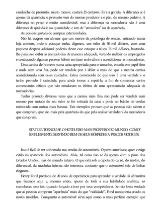 sanduíche de presunto, muito menor, custará 25 centavos, fora a gorjeta. A diferença aí é
apenas da aparência; o presunto vem do mesmo produtor e o pão, do mesmo padeiro. A
diferença no preço é muito considerável, mas a diferença na mercadoria não é uma
diferença de qualidade ou quantidade, e sim de “atmosfera” ou de aparência.
As pessoas gostam de comprar exterioridades.
Não há exagero em afirmar que um mestre de psicologia de vendas, entrando numa
loja comum, onde o estoque tenha, digamos, um valor de 50 mil dólares, com uma
pequena despesa adicional poderia elevar esse estoque a 60 ou 75 mil dólares, bastando-
lhe para isso exibir as mercadorias de maneira adequada, vestindo melhor os empregados
e contratando algumas pessoas hábeis em fazer embrulhos e acondicionar as mercadorias.
Uma camisa de homem numa caixa apropriada para o tamanho, envolta em papel fino
e atada com uma fita, pode ser vendida por 1 dólar a mais do que a mesma camisa
acondicionada sem esses cuidados. Estou convencido de que isso é uma verdade e o
tenho provado à saciedade, para ainda tornar a repeti-la, a fim de convencer certos
comerciantes céticos que não estudaram os efeitos de uma apresentação adequada de
mercadorias.
Tenho provado diversas vezes que a camisa mais fina não pode ser vendida nem
mesmo por metade do seu valor se for retirada da caixa e posta no balcão de vendas
misturada com outras mais baratas. Tais exemplos provam que as pessoas não sabem o
que compram, que vão mais pela aparência do que pela análise verdadeira da mercadoria
que compram.
STATLERTORNOU-SE OHOTELEIROMAIS PRÓSPERODOMUNDO. COMO?
SIMPLESMENTE SERVINDOBEMOS SEUS HÓSPEDES A PREÇOS MÓDICOS.
Isso é fácil de ver sobretudo nas vendas de automóveis. Opovo americano quer e exige
estilo na aparência dos automóveis. Aliás, tal coisa não se dá apenas com o povo dos
Estados Unidos, mas do mundo inteiro. O que está sob a capota do carro, do motor, do
diferencial, da mecânica interna não interessa, contanto que o automóvel seja de linhas
elegantes.
Henry Ford precisou de 20 anos de experiência para aprender a verdade da afirmativa
que fazemos aqui e, mesmo então, apesar de toda a sua habilidade analítica, só
reconheceu esse fato quando forçado a isso por seus competidores. Se não fosse verdade
que as pessoas compram “aparência” mais do que “realidade”, Ford nunca teria criado os
novos modelos. Conquanto o automóvel sirva aqui como o mais perfeito exemplo que
 