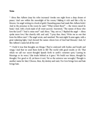 Notas
* Abou Ben Adhem (may his tribe increase)/ Awoke one night from a deep dream of
peace,/ And saw within the moonlight of his room,/ Making it rich and like a lily in
bloom,/ An angel writing in a bookof gold,/ Exceeding peace had made Ben Adhem bold,/
And to the presence in the room he said:/ “What writest thou?” — the vision raised its
head,/ And, with a look made of all sweet accord,/ Answered, “The names of those who
love the Lord”/ “And is mine one?” said Abou. “Nay, not so,”/ Replied the angel —Abou
spoke more low,/ But cheerily still; and said, “I pray thee, then,/ Write me as one that
loves his fellow men”./ The angel wrote, and vanished. The next night/ It came again, with a
great wakening light,/ And showed the names whom love of God had blessed,/ And, lo!
Ben Adhem’s name led all the rest!
** I hold it true that thoughts are things;/ They’re endowed with bodies and breath and
wings;/ And that we send them forth to fill/ The world with good results or ill./ That
which we call our secret thought/ Speeds forth to earth’s remotest spot,/ Leaving its
blessings or its woes,/ Like tracks behind as it goes./ We build our future, thought by
thought,/ For good or ill, yet know it not,/ Yet so the universe was wrought./ Thought is
another name for fate;/ Choose, then, thy destiny and wait,/ For love brings love and hate
brings hate.
 