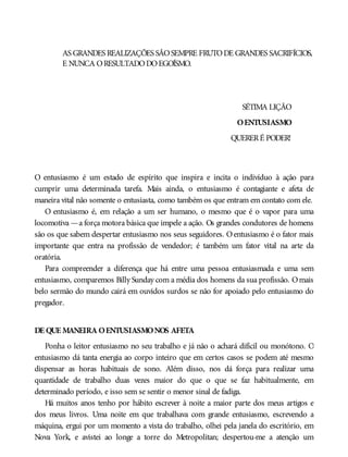 AS GRANDES REALIZAÇÕES SÃOSEMPRE FRUTODE GRANDES SACRIFÍCIOS,
E NUNCA ORESULTADODOEGOÍSMO.
SÉTIMA LIÇÃO
OENTUSIASMO
QUERERÉ PODER!
O entusiasmo é um estado de espírito que inspira e incita o indivíduo à ação para
cumprir uma determinada tarefa. Mais ainda, o entusiasmo é contagiante e afeta de
maneira vital não somente o entusiasta, como também os que entram em contato com ele.
O entusiasmo é, em relação a um ser humano, o mesmo que é o vapor para uma
locomotiva —a força motora básica que impele a ação. Os grandes condutores de homens
são os que sabem despertar entusiasmo nos seus seguidores. Oentusiasmo é o fator mais
importante que entra na profissão de vendedor; é também um fator vital na arte da
oratória.
Para compreender a diferença que há entre uma pessoa entusiasmada e uma sem
entusiasmo, comparemos Billy Sunday com a média dos homens da sua profissão. Omais
belo sermão do mundo cairá em ouvidos surdos se não for apoiado pelo entusiasmo do
pregador.
DE QUE MANEIRA OENTUSIASMONOS AFETA
Ponha o leitor entusiasmo no seu trabalho e já não o achará difícil ou monótono. O
entusiasmo dá tanta energia ao corpo inteiro que em certos casos se podem até mesmo
dispensar as horas habituais de sono. Além disso, nos dá força para realizar uma
quantidade de trabalho duas vezes maior do que o que se faz habitualmente, em
determinado período, e isso sem se sentir o menor sinal de fadiga.
Há muitos anos tenho por hábito escrever à noite a maior parte dos meus artigos e
dos meus livros. Uma noite em que trabalhava com grande entusiasmo, escrevendo a
máquina, ergui por um momento a vista do trabalho, olhei pela janela do escritório, em
Nova York, e avistei ao longe a torre do Metropolitan; despertou-me a atenção um
 
