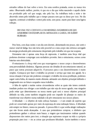 estranho reflexo do luar sobre a torre. Era uma sombra prateada, como eu nunca vira
antes. Observando melhor, porém, vi que era o dia que vinha nascendo e aquele clarão
era produzido pelo sol que surgia, não pela lua. Eu trabalhara toda a noite e tão
absorvido estava pelo trabalho que o tempo passara sem que eu desse por isso. No dia
seguinte, continuei a trabalhar e entrei pela noite, sem parar, exceto para fazer uma ligeira
refeição.
DEI UMA VEZ1CENTAVOA UMMENDIGO, SUGERINDO-LHE QUE
ADQUIRISSE UMEXEMPLARDA MENSAGEMA GARCIA, DE ELBERT
HUBBARD.
Pois bem, com duas noites e um dia sem dormir, alimentando-me pouco, não senti o
menor sinal de fadiga. Isso não teria sido possível se o meu corpo não estivesse carregado
da energia produzida pelo entusiasmo despertado pelo trabalho em que me ocupava.
Entusiasmo não é apenas uma força de expressão, é também uma força vital que
podemos dominar e empregar com verdadeiro proveito. Sem o entusiasmo, somos como
baterias sem eletricidade.
O entusiasmo é a força vital com que recarregamos o nosso corpo e desenvolvemos
uma personalidade dinâmica. Algumas pessoas são dotadas de um entusiasmo natural, ao
passo que outras precisam adquiri-lo. O processo para o seu desenvolvimento é muito
simples. Começa-se por fazer o trabalho ou prestar o serviço que mais nos agrade. Se a
nossa situação é tal que não podemos conseguir o trabalho da nossa predileção, podemos
seguir outra linha, de maneira muito eficiente, adotando um objetivo principal definido e
imaginando-nos no futuro ocupados nesse trabalho.
A falta de capital e muitas outras circunstâncias sobre as quais não temos controle
imediato podem nos obrigar a um trabalho que não seja do nosso agrado, mas ninguém
pode evitar que determinemos na nossa mente qual será o nosso objetivo principal
definido na vida, como também ninguém pode nos impedir de planejar os meios de
transformar esse objetivo numa realidade e de pôr entusiasmo nos nossos planos.
A felicidade — o objetivo de todo esforço humano — é um estado de espírito que
pode ser conservado apenas por meio da esperança de uma realização futura. A felicidade
está sempre no futuro, nunca no passado. A pessoa feliz é a que sonha atingir realizações
que não foram ainda alcançadas. A casa que pretendemos comprar, o dinheiro que
pretendemos ganhar e colocar num banco, a viagem que tencionamos realizar quando
dispusermos dos meios para isso, a situação que aspiramos ocupar na vida e a própria
preparação para isso — eis as coisas que produzem felicidade. Assim também o nosso
 