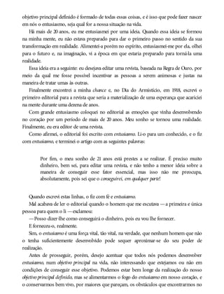 objetivo principal definido é formado de todas essas coisas, e é isso que pode fazer nascer
em nós o entusiasmo, seja qual for a nossa situação na vida.
Há mais de 20 anos, eu me entusiasmei por uma ideia. Quando essa ideia se formou
na minha mente, eu não estava preparado para dar o primeiro passo no sentido da sua
transformação em realidade. Alimentei-a porém no espírito, entusiasmei-me por ela, olhei
para o futuro e, na imaginação, vi a época em que estaria preparado para torná-la uma
realidade.
Essa ideia era a seguinte: eu desejava editar uma revista, baseada na Regra de Ouro, por
meio da qual me fosse possível incentivar as pessoas a serem animosas e justas na
maneira de tratar umas às outras.
Finalmente encontrei a minha chance e, no Dia do Armistício, em 1918, escrevi o
primeiro editorial para a revista que seria a materialização de uma esperança que acariciei
na mente durante uma dezena de anos.
Com grande entusiasmo coloquei no editorial as emoções que vinha desenvolvendo
no coração por um período de mais de 20 anos. Meu sonho se tornou uma realidade.
Finalmente, eu era editor de uma revista.
Como afirmei, o editorial foi escrito com entusiasmo. Li-o para um conhecido, e o fiz
com entusiasmo, e terminei o artigo com as seguintes palavras:
Por fim, o meu sonho de 21 anos está prestes a se realizar. É preciso muito
dinheiro, bem sei, para editar uma revista, e não tenho a menor ideia sobre a
maneira de conseguir esse fator essencial, mas isso não me preocupa,
absolutamente, pois sei que o conseguirei, em qualquer parte!
Quando escrevi estas linhas, o fiz com fé e entusiasmo.
Mal acabava de ler o editorial quando o homem que me escutava —a primeira e única
pessoa para quem o li —exclamou:
—Posso dizer-lhe como conseguirá o dinheiro, pois eu vou lhe fornecer.
E forneceu-o, realmente.
Sim, o entusiasmo é uma força vital, tão vital, na verdade, que nenhum homem que não
o tenha suficientemente desenvolvido pode sequer aproximar-se do seu poder de
realização.
Antes de prosseguir, porém, desejo acentuar que todos nós podemos desenvolver
entusiasmo, num objetivo principal na vida, não interessando que estejamos ou não em
condições de conseguir esse objetivo. Podemos estar bem longe da realização do nosso
objetivo principal definido, mas se alimentarmos o fogo do entusiasmo em nosso coração, e
o conservarmos bem vivo, por maiores que pareçam, os obstáculos que encontrarmos no
 