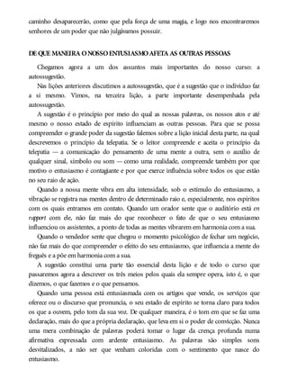 caminho desaparecerão, como que pela força de uma magia, e logo nos encontraremos
senhores de um poder que não julgávamos possuir.
DE QUE MANEIRA ONOSSOENTUSIASMOAFETA AS OUTRAS PESSOAS
Chegamos agora a um dos assuntos mais importantes do nosso curso: a
autossugestão.
Nas lições anteriores discutimos a autossugestão, que é a sugestão que o indivíduo faz
a si mesmo. Vimos, na terceira lição, a parte importante desempenhada pela
autossugestão.
A sugestão é o princípio por meio do qual as nossas palavras, os nossos atos e até
mesmo o nosso estado de espírito influenciam as outras pessoas. Para que se possa
compreender o grande poder da sugestão falemos sobre a lição inicial desta parte, na qual
descrevemos o princípio da telepatia. Se o leitor compreende e aceita o princípio da
telepatia — a comunicação do pensamento de uma mente a outra, sem o auxílio de
qualquer sinal, símbolo ou som — como uma realidade, compreende também por que
motivo o entusiasmo é contagiante e por que exerce influência sobre todos os que estão
no seu raio de ação.
Quando a nossa mente vibra em alta intensidade, sob o estímulo do entusiasmo, a
vibração se registra nas mentes dentro de determinado raio e, especialmente, nos espíritos
com os quais entramos em contato. Quando um orador sente que o auditório está en
rapport com ele, não faz mais do que reconhecer o fato de que o seu entusiasmo
influenciou os assistentes, a ponto de todas as mentes vibrarem em harmonia com a sua.
Quando o vendedor sente que chegou o momento psicológico de fechar um negócio,
não faz mais do que compreender o efeito do seu entusiasmo, que influencia a mente do
freguês e a põe em harmonia com a sua.
A sugestão constitui uma parte tão essencial desta lição e de todo o curso que
passaremos agora a descrever os três meios pelos quais ela sempre opera, isto é, o que
dizemos, o que fazemos e o que pensamos.
Quando uma pessoa está entusiasmada com os artigos que vende, os serviços que
oferece ou o discurso que pronuncia, o seu estado de espírito se torna claro para todos
os que a ouvem, pelo tom da sua voz. De qualquer maneira, é o tom em que se faz uma
declaração, mais do que a própria declaração, que leva em si o poder de convicção. Nunca
uma mera combinação de palavras poderá tomar o lugar da crença profunda numa
afirmativa expressada com ardente entusiasmo. As palavras são simples sons
desvitalizados, a não ser que venham coloridas com o sentimento que nasce do
entusiasmo.
 