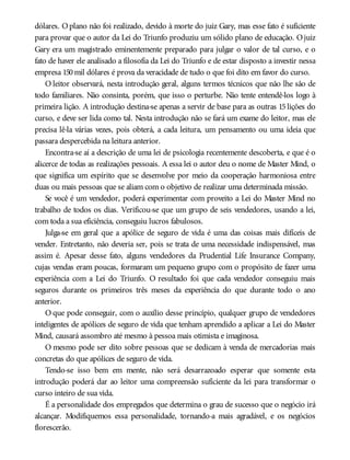 dólares. Oplano não foi realizado, devido à morte do juiz Gary, mas esse fato é suficiente
para provar que o autor da Lei do Triunfo produziu um sólido plano de educação. Ojuiz
Gary era um magistrado eminentemente preparado para julgar o valor de tal curso, e o
fato de haver ele analisado a filosofia da Lei do Triunfo e de estar disposto a investir nessa
empresa 150mil dólares é prova da veracidade de tudo o que foi dito em favor do curso.
O leitor observará, nesta introdução geral, alguns termos técnicos que não lhe são de
todo familiares. Não consinta, porém, que isso o perturbe. Não tente entendê-los logo à
primeira lição. A introdução destina-se apenas a servir de base para as outras 15 lições do
curso, e deve ser lida como tal. Nesta introdução não se fará um exame do leitor, mas ele
precisa lê-la várias vezes, pois obterá, a cada leitura, um pensamento ou uma ideia que
passara despercebida na leitura anterior.
Encontra-se aí a descrição de uma lei de psicologia recentemente descoberta, e que é o
alicerce de todas as realizações pessoais. A essa lei o autor deu o nome de Master Mind, o
que significa um espírito que se desenvolve por meio da cooperação harmoniosa entre
duas ou mais pessoas que se aliam com o objetivo de realizar uma determinada missão.
Se você é um vendedor, poderá experimentar com proveito a Lei do Master Mind no
trabalho de todos os dias. Verificou-se que um grupo de seis vendedores, usando a lei,
com toda a sua eficiência, conseguiu lucros fabulosos.
Julga-se em geral que a apólice de seguro de vida é uma das coisas mais difíceis de
vender. Entretanto, não deveria ser, pois se trata de uma necessidade indispensável, mas
assim é. Apesar desse fato, alguns vendedores da Prudential Life Insurance Company,
cujas vendas eram poucas, formaram um pequeno grupo com o propósito de fazer uma
experiência com a Lei do Triunfo. O resultado foi que cada vendedor conseguiu mais
seguros durante os primeiros três meses da experiência do que durante todo o ano
anterior.
O que pode conseguir, com o auxílio desse princípio, qualquer grupo de vendedores
inteligentes de apólices de seguro de vida que tenham aprendido a aplicar a Lei do Master
Mind, causará assombro até mesmo à pessoa mais otimista e imaginosa.
O mesmo pode ser dito sobre pessoas que se dedicam à venda de mercadorias mais
concretas do que apólices de seguro de vida.
Tendo-se isso bem em mente, não será desarrazoado esperar que somente esta
introdução poderá dar ao leitor uma compreensão suficiente da lei para transformar o
curso inteiro de sua vida.
É a personalidade dos empregados que determina o grau de sucesso que o negócio irá
alcançar. Modifiquemos essa personalidade, tornando-a mais agradável, e os negócios
florescerão.
 