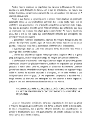 Aqui as palavras impressas são impotentes para expressar a diferença que há entre as
palavras que caem friamente dos lábios, sem o fogo do entusiasmo, e as palavras que
brotam do coração, que parecem querer explodir com a ansiedade de bem expressar-se. A
diferença existe, porém.
Assim, o que dizemos e a maneira como o fazemos podem implicar um sentimento
exatamente oposto ao que pretendemos expressar. Isso ocorre muitas vezes com os
vendedores que apresentam os seus argumentos em palavras que parecem muito lógicas,
mas que não possuem o colorido que só pode ser fornecido pelo entusiasmo que nasce
da sinceridade e da confiança nos artigos que procuram vender. As palavras dizem uma
coisa, mas o tom da voz sugere algo completamente diferente; por conseguinte, não
conseguem vender coisa alguma.
O que dizemos é um fator importante na operação do princípio da sugestão, mas não
um fator tão importante quanto a ação. Os nossos atos valerão mais do que as nossas
palavras, e se as duas coisas não se harmonizam, sobrevêm sérios contratempos.
Se alguém prega a Regra de Ouro como uma justa norma de conduta e não pratica o
que prega, falará a ouvidos surdos.
O sermão mais eficiente que alguém pode pregar sobre a Regra de Ouro é o que se
prega por sugestão, quando se aplica essa regra nas relações para com os semelhantes.
Se um vendedor de automóveis Ford vai procurar um freguês em perspectiva guiando
um Buickou um carro de qualquer outra marca, nenhum dos argumentos que apresentar
produzirá o menor efeito. Uma vez, dirigi-me aos escritórios da Ditaphone Company,
para ver um ditafone. O vendedor encarregado da seção apresentou um argumento lógico
sobre os méritos da máquina, enquanto o estenógrafo, ao seu lado, traduzia o que
taquigrafara num bloco de papel. Os seus argumentos, comparando a máquina com o
antigo processo de ditar para um estenógrafo, não me causaram a menor impressão,
porque os seus atos não estavam em harmonia com as suas palavras.
UMA DAS COISAS MAIS VALIOSAS QUE ALGUÉMPODE APRENDERNA VIDA
É A ARTE DE PÔREMPRÁTICA OS CONHECIMENTOS E AS EXPERIÊNCIAS
DOS OUTROS.
Os nossos pensamentos constituem a parte mais importante dos três meios de aplicar
o princípio da sugestão, pois controlam o tom da voz e, até certo ponto, as nossas ações.
Se nossos pensamentos, atos e palavras estiverem ritmados, nos encontraremos em
condições de influenciar a todos com quem entrarmos em contato, inclinando-os mais ou
menos para o nosso modo de pensar.
 