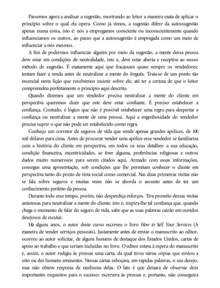 Passemos agora a analisar a sugestão, mostrando ao leitor a maneira exata de aplicar o
princípio sobre o qual ela opera. Como já vimos, a sugestão difere da autossugestão
apenas numa coisa, isto é: nós a empregamos consciente ou inconscientemente quando
influenciamos os outros, ao passo que a autossugestão é empregada como um meio de
influenciar a nós mesmos.
A fim de podermos influenciar alguém por meio da sugestão, a mente dessa pessoa
deve estar em condições de neutralidade, isto é, deve estar aberta e receptiva ao nosso
método de sugestão. É exatamente aqui que fracassam quase sempre os vendedores:
tentam fazer a venda antes de neutralizar a mente do freguês. Trata-se de um ponto tão
essencial nesta lição que resolvemos insistir sobre ele, até ter a certeza de que o leitor
compreendeu perfeitamente o princípio aqui descrito.
Quando dizemos que um vendedor precisa neutralizar a mente do cliente em
perspectiva queremos dizer que este deve estar confiante. É preciso estabelecer a
confiança. Contudo, é lógico que não é possível estabelecer uma regra para despertar a
confiança ou neutralizar a mente de uma pessoa. Aqui a engenhosidade do vendedor
precisa suprir o que não pode ser estabelecido como regra.
Conheço um corretor de seguros de vida que vende apenas grandes apólices, de 100
mil dólares para cima. Antes de procurar vender uma apólice esse vendedor se familiariza
com a história do cliente em perspectiva, em todos os seus detalhes: a sua educação,
condição financeira, excentricidades, se tiver alguma, preferências religiosas e outros
dados muito numerosos para serem citados aqui. Armado com essas informações,
consegue uma apresentação, sob condições que lhe permitam conhecer o cliente em
perspectiva tanto do ponto de vista social como comercial. Nas duas primeiras visitas não
se fala sobre seguros e muitas vezes não se aborda o assunto antes de ter um
conhecimento perfeito da pessoa.
Durante todo esse tempo, porém, não desperdiça esforços. Tira proveito dessas visitas
amistosas para neutralizar a mente do cliente: isto é, inspira-lhe tal confiança que, quando
chega o momento de falar do seguro de vida, sabe que as suas palavras cairão em ouvidos
desejosos de escutar.
Há alguns anos, o autor deste curso escreveu o livro How to Sell Your Services (A
maneira de vender serviços pessoais). Justamente antes de enviar o manuscrito ao editor,
ocorreu ao autor solicitar, de alguns homens de destaque dos Estados Unidos, cartas de
apoio ao trabalho e que seriam incluídas no livro. Oeditor estava à espera do manuscrito
e, assim, o autor redigiu às pressas uma carta, da qual tirou várias cópias que enviou a
oito ou dez homens eminentes. Nessas cartas esboçava, em rápidas palavras, o seu desejo,
mas não obteve resposta de nenhuma delas. O fato é que deixara de observar dois
importantes requisitos para o sucesso: escrevera às pressas e, portanto, não conseguira
 