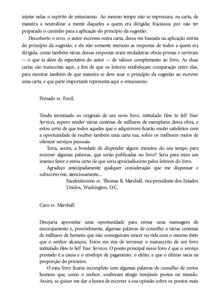 injetar nelas o espírito de entusiasmo. Ao mesmo tempo não se expressara, na carta, de
maneira a neutralizar a mente daqueles a quem era dirigida; fracassou por não ter
preparado o caminho para a aplicação do princípio da sugestão.
Descoberto o erro, o autor escreveu outra carta, dessa vez baseada na aplicação estrita
do princípio da sugestão, e ela não somente mereceu as respostas de todos a quem era
dirigida, como também várias dessas respostas eram verdadeiras obras-primas e serviram
— o que ia além da expectativa do autor — de valioso complemento ao livro. As duas
cartas são transcritas aqui, a fim de que os leitores estabeleçam comparação entre elas,
para mostrar também de que maneira se deve usar o princípio da sugestão ao escrever
uma carta, e que parte importante representa aqui o entusiasmo:
Prezado sr. Ford,
Tendo terminado os originais de um novo livro, intitulado How to Sell Your
Services, espero vender várias centenas de milhares de exemplares dessa obra, e
estou certo de que todos aqueles que o adquirirem ficarão muito satisfeitos com
a oportunidade de receber também uma carta sua, sobre os melhores meios de
oferecer serviços pessoais.
Teria, assim, a bondade de dispender alguns minutos do seu tempo para
escrever algumas palavras, que serão publicadas no livro? Seria para mim um
imenso favor e estou certo de que seria apreciadíssimo pelos leitores do livro.
Agradeço antecipadamente qualquer consideração que me dispensar e
subscrevo-me, atenciosamente...
Excelentíssimo sr. Thomas R. Marshall, vice-presidente dos Estados
Unidos, Washington, D.C.
Caro sr. Marshall:
Desejaria aproveitar uma oportunidade para enviar uma mensagem de
encorajamento e, possivelmente, algumas palavras de conselho a várias centenas
de milhares de homens que não conseguiram vencer na vida com o mesmo êxito
que o senhor alcançou. Estou em vias de terminar o manuscrito de um livro
intitulado How to Sell Your Services. Oponto principal nesse livro é que o serviço
prestado é a causa e o envelope de pagamento, o efeito; e que o último varia na
proporção do primeiro.
O meu livro ficaria incompleto sem algumas palavras de conselho de certos
homens que, como o senhor, souberam atingir invejáveis postos no mundo.
Assim, se quiser me dar a honra de escrever a sua opinião sobre os pontos mais
 