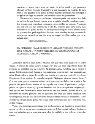 essenciais a serem despertados na mente de todos aqueles que procuram
oferecer serviços pessoais, transmitirei a sua mensagem nas páginas do meu
livro, o que garantirá o seu acesso às mãos daqueles que lutam para conseguir e
assegurar um lugar no mundo, causando-lhes assim um grande bem.
Naturalmente o senhor é um homem muito ocupado, mas tomo a liberdade
de lembrar-lhe que bastará chamar a sua secretária, ditar-lhe uma breve carta, e
terá enviado uma importante mensagem a meio milhão de pessoas. A despesa
que fará com isso não ultrapassará o selo de 2 centavos que a carta levará, mas,
avaliando-se do ponto de vista do bem que resultará para outros menos felizes
do que o senhor, pode significar a diferença entre triunfo e fracasso para mais de
uma pessoa merecedora, que lerá a sua mensagem, acreditará nela e por ela se
deixará guiar.
Muito cordialmente,...
UMCUIDADOSOEXAME DE TODAS AS NOSSAS EXPERIÊNCIAS PASSADAS
PODE REVELAROFATOSURPREENDENTE DE QUE TUDOOQUE NOS
ACONTECEUFOI PARA ONOSSOBEM.
Analisemos agora as duas cartas e vejamos por que razão uma fracassou e a outra
venceu. A análise das cartas deverá começar por uma das mais importantes bases da
profissão de vendedor, isto é, o motivo. Na primeira carta, é evidente que o motivo é
apenas de interesse pessoal. Declara-se nela exatamente o que se quer, mas a redação não
deixa dúvida sobre a razão do pedido, ou quanto à pessoa que pretende beneficiar.
Estudemos a frase seguinte, do segundo parágrafo: “Seria para mim um imenso favor...”
Ora, isso pode parecer uma característica particular, mas a verdade é que a maioria das
pessoas não gosta de fazer favores só para agradar aos outros. Se pedirmos a qualquer
pessoa para prestar um serviço que nos beneficie, sem lhe trazer qualquer compensação,
essa pessoa não demonstrará muito entusiasmo em nos atender. Poderá recusar, se
encontrar um motivo plausível. Mas se pedirmos um favor que venha beneficiar uma
terceira pessoa, mesmo que tal favor tenha de ser prestado por nosso intermédio, se for
de natureza a trazer crédito para a pessoa que o faz, tudo indica que ela se prestará a isso,
de boa vontade.
Vemos essa psicologia demonstrada por um homem que dá 1 centavo a um mendigo
na rua, ou talvez se recuse dar a esmola entretanto, dá de boa vontade milhares de dólares
para um indivíduo que se empenha numa obra de caridade, e que pede em nome dos
outros.
 