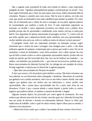 Mas a sugestão mais prejudicial de todas está contida no último e mais importante
parágrafo da carta: “Agradeço antecipadamente qualquer consideração que me prestar.” Essa
frase sugere fortemente que o autor da carta espera uma recusa. Indica claramente falta de
entusiasmo. Prepara o caminho para uma recusa. Não há uma só palavra, em toda essa
carta, que mostre ao destinatário uma razão satisfatória para atender ao pedido. Por outro
lado, ele vê claramente que o objeto da carta é conseguir, da sua parte, algumas palavras
de recomendação que auxiliem a venda do livro. O mais importante argumento na
transação, na verdade o único argumento proveitoso em relação com o pedido, ficou
perdido porque não foi apresentado e estabelecido como motivo real que se tinha para
fazê-lo. Esse argumento foi apenas mencionado de passagem na frase: “[...] estou certo de
que todos aqueles que o adquirirem ficarão muito satisfeitos com essa oportunidade de
receber também uma carta sua, sobre os melhores meios de oferecer serviços pessoais”.
O parágrafo inicial viola um importante princípio na transação, porque sugere
claramente que o motivo da carta é conseguir uma vantagem para o autor, e não deixa
nenhuma sugestão de qualquer compensação para a pessoa que recebe a carta. Em vez de
neutralizar a mente do destinatário, como devia acontecer, tem o efeito oposto: faz com
que ele feche a mente a todos os outros argumentos apresentados depois; produz nele um
estado de espírito que lhe torna fácil dizer não. Isso me faz lembrar um vendedor —ou
melhor, um indivíduo que pretendia sê-lo —que uma vez me procurou, pedindo que eu
fizesse uma assinatura do Saturday Evening Post. Ao entregar-me um exemplar da revista,
foi logo sugerindo a resposta que eu deveria dar à seguinte pergunta:
—Quer fazer uma assinatura do Post para me ajudar?
É claro que recusei, e foi ele próprio quem facilitou a recusa. Não havia entusiasmo nas
suas palavras; na sua fisionomia estava estampado o desânimo. Necessitava da comissão
que ganharia com a minha assinatura, sobre isso eu não tinha a menor dúvida, mas nada
sugeriu que apelasse para um motivo que me interessasse e, assim, perdeu uma
oportunidade. Mas a perda dessa oportunidade não foi a parte mais triste da sua
desventura. O pior é que a mesma atitude o estava levando a perder todos os outros
negócios que poderia realizar, se mudasse a maneira de abordar o freguês.
Algumas semanas depois, fui procurado por outro agente de assinaturas. Era uma
senhora que oferecia uma série de seis revistas, uma das quais era o Saturday Evening Post,
mas seu modo de abordar o assunto era inteiramente diferente. Passou os olhos pela
minha mesa de trabalho, sobre a qual viu várias revistas, depois olhou para as estantes, e
exclamou com entusiasmo:
—Muito bem! Estou vendo que o senhor é um amante de boas revistas e bons livros.
AS PRIMEIRAS IMPRESSÕES VALEMMUITO, REALMENTE. VISTA-SE DE
 