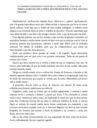 AS PRIMEIRAS IMPRESSÕES VALEMMUITO, REALMENTE. VISTA-SE DE
MODOA PARECERCOMA PESSOA QUE PRETENDE SERNA VIDA, MAS NÃO
EXAGERE.
Orgulhosamente, confessei-me culpado disso. Observe-se a palavra orgulhosamente,
pois é de grande importância nesse caso. Deixei de lado o manuscrito que lia ao ver entrar
aquela senhora, notei logo que se tratava de uma mulher inteligente. A maneira como
cheguei a essa conclusão deixo ao leitor o trabalho de descobrir. Oponto importante aqui
é que deixei de lado o que fazia e dei comigo a desejar ouvir o que ela teria para me dizer.
Com algumas palavras, um sorriso atraente e mais um tom de genuíno entusiasmo, ela
neutralizou bastante a minha mente a ponto de fazer com que eu quisesse ouvi-la. Com as
primeiras palavras que pronunciou, executou a tarefa mais difícil, pois eu pretendia
continuar em atitude de trabalho, para que ela compreendesse que estava me
importunando e que não devia demorar.
Sendo um estudioso dessa questão de vendas e de sugestão, fiquei observando
cuidadosamente para ver qual seria o seu próximo movimento. Tinha ela um pacote de
revistas sob o braço.
Esperei que fosse mostrar-me as revistas e pedir-me que as comprasse, mas não. Os
leitores estão lembrados de que ela vendia realmente uma série de seis revistas. Não estava
somente tentando vender.
Dirigiu-se à minha estante, tirou o volume dos Ensaios, de Emerson, e durante os dez
minutos seguintes falamos sobre o trabalho desse autor relativo à compensação, tudo isso
de modo tão interessante que esqueci as revistas que ela trazia. (Neutralizara um pouco
mais a minha mente.)
A propósito, deu-me sobre as obras de Emerson um número de ideias novas
suficiente para fornecer matéria para um editorial.
Perguntou, então, quais as revistas que eu recebia regularmente, e ouvindo a minha
resposta sorriu e começou a desfazer o pacote que trazia. E foi colocando as revistas
sobre a mesa. Analisou-as uma a uma, e foi explicando as razões por que eu devia assinar
todas elas. O Saturday Evening Post me daria os melhores trabalhos de ficção; o Literary
Digest, as notícias do mundo inteiro numa forma condensada, era exatamente o que
precisava um homem ocupado como eu; o American Magazine me daria as mais recentes
biografias dos homens que estavam à frente da indústria e do comércio e assim por
diante, até correr toda a lista.
Mas eu não estava correspondendo aos seus argumentos tão bem como ela desejaria.
Assim, delicadamente, fez-me a seguinte sugestão:
 