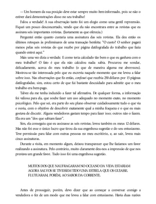 —Um homem da sua posição deve estar sempre muito bem-informado, pois se não o
estiver dará demonstrações disso no seu trabalho!
Falou a verdade! A sua observação tanto foi um elogio como uma gentil repreensão.
Fiquei um pouco desconcertado, vendo que ela não encontrara entre as revistas que eu
assinava seis importantes revistas. (Justamente as que oferecia.)
Perguntei então quanto custaria uma assinatura das seis revistas. Ela deu então os
últimos retoques às preliminares de uma transação benfeita: “O custo? O senhor pagará
menos pelas seis revistas do que recebe por página datilografada do trabalho que fazia
quando entrei aqui.”
Mais uma vez dizia a verdade. E como teria calculado tão bem o que eu ganhava com o
meu trabalho? O fato é que ela não calculou nada: sabia. Procurou me sondar,
delicadamente, acerca do meu trabalho (o que de maneira alguma me aborreceu).
Mostrou-se tão interessada pelo que eu escrevia naquele momento que me levou a falar
sobre isso. Nas observações que fiz então, confessei que recebia 250 dólares por 15 páginas
datilografadas; sim, estou certo de que fui bastante descuidado para admitir que o meu
trabalho era bem-pago.
Talvez ela me tenha induzido a fazer tal afirmativa. De qualquer forma, a informação
foi valiosa para ela, que soube fazer um uso adequado no momento exato, no momento
psicológico. Pelo que sei, era parte do seu plano observar cuidadosamente tudo o que via
e ouvia, com o objetivo de descobrir exatamente qual a minha fraqueza e o que eu mais
gostava de discutir. Alguns vendedores gastam tempo para fazer isso; outros não o fazem.
Ela era um “dos que sabiam fazer”.
Sim, ela conseguiu que eu assinasse as seis revistas; levou também os meus 12 dólares.
Mas não foi esse o único lucro que tirou da sua engenhosa sugestão e do seu entusiasmo.
Teve permissão para falar com outras pessoas no meu escritório, e, ao sair, levou mais
cinco assinaturas.
Durante a visita, em momento algum, deixou transparecer que lhe fazíamos um favor
realizando a assinatura. Pelo contrário, muito claramente deu-nos a impressão de que nos
prestava um grande favor. Tudo isso foi uma engenhosa sugestão.
MUITOS DOS QUE NAUFRAGARAMNOOCEANODA VIDA ESTARIAM
AGORA SALVOS SE TIVESSEMTIDOUMA ESTRELA QUE OS GUIASSE.
FLUTUARAM, PORÉM, AOSABORDA CORRENTE.
Antes de prosseguir, porém, devo dizer que ao começar a conversar comigo a
vendedora o fez de um modo que me levou a falar com entusiasmo. Havia duas razões
 