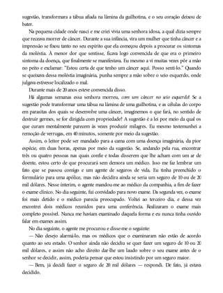 sugestão, transformara a tábua afiada na lâmina da guilhotina, e o seu coração deixou de
bater.
Na pequena cidade onde nasci e me criei vivia uma senhora idosa, a qual dizia sempre
que receava morrer de câncer. Durante a sua infância, vira um mulher que tinha câncer e a
impressão se fixou tanto no seu espírito que ela começou depois a procurar os sintomas
da moléstia. À menor dor que sentisse, ficava logo convencida de que era o primeiro
sintoma da doença, que finalmente se manifestava. Eu mesmo a vi muitas vezes pôr a mão
no peito e exclamar: “Estou certa de que tenho um câncer aqui. Posso senti-lo.” Quando
se queixava dessa moléstia imaginária, punha sempre a mão sobre o seio esquerdo, onde
julgava estivesse localizado o mal.
Durante mais de 20anos esteve convencida disso.
Há algumas semanas essa senhora morreu, com um câncer no seio esquerdo! Se a
sugestão pode transformar uma tábua na lâmina de uma guilhotina, e as células do corpo
em parasitas dos quais se desenvolve uma câncer, imaginemos o que fará, no sentido de
destruir germes, se for dirigida com propriedade? A sugestão é a lei por meio da qual os
que curam mentalmente parecem às vezes produzir milagres. Eu mesmo testemunhei a
remoção de verrugas, em 40minutos, somente por meio da sugestão.
Assim, o leitor pode ser mandado para a cama com uma doença imaginária, da pior
espécie, em duas horas, apenas por meio da sugestão. Se, andando pela rua, encontrar
três ou quatro pessoas nas quais confie e todas disserem que lhe acham com um ar de
doente, estou certo de que procurará sem demora um médico. Isso me faz lembrar um
fato que se passou comigo e um agente de seguros de vida. Eu tinha preenchido o
formulário para uma apólice, mas não decidira ainda se seria um seguro de 10 ou de 20
mil dólares. Nesse ínterim, o agente mandou-me ao médico da companhia, a fim de fazer
o exame clínico. No dia seguinte, fui convidado para novo exame. Da segunda vez, o exame
foi mais detido e o médico parecia preocupado. Voltei ao terceiro dia, e dessa vez
encontrei dois médicos reunidos para uma conferência. Realizaram o exame mais
completo possível. Nunca me haviam examinado daquela forma e eu nunca tinha ouvido
falar em exames assim.
No dia seguinte, o agente me procurou e disse-me o seguinte:
— Não desejo alarmá-lo, mas os médicos que o examinaram não estão de acordo
quanto ao seu estado. O senhor ainda não decidiu se quer fazer um seguro de 10 ou 20
mil dólares, e assim não acho direito dar-lhe um laudo sobre o seu exame antes de o
senhor se decidir, assim, poderia pensar que estou insistindo por um seguro maior.
— Bem, já decidi fazer o seguro de 20 mil dólares — respondi. De fato, já estava
decidido.
 
