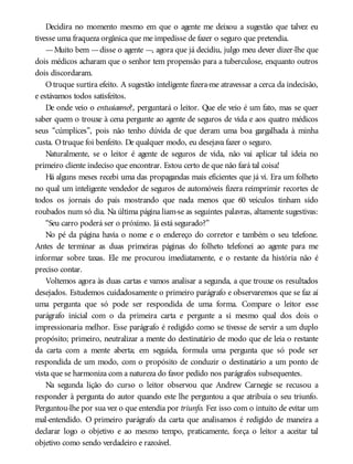 Decidira no momento mesmo em que o agente me deixou a sugestão que talvez eu
tivesse uma fraqueza orgânica que me impedisse de fazer o seguro que pretendia.
—Muito bem —disse o agente —, agora que já decidiu, julgo meu dever dizer-lhe que
dois médicos acharam que o senhor tem propensão para a tuberculose, enquanto outros
dois discordaram.
Otruque surtira efeito. A sugestão inteligente fizera-me atravessar a cerca da indecisão,
e estávamos todos satisfeitos.
De onde veio o entusiasmo?, perguntará o leitor. Que ele veio é um fato, mas se quer
saber quem o trouxe à cena pergunte ao agente de seguros de vida e aos quatro médicos
seus “cúmplices”, pois não tenho dúvida de que deram uma boa gargalhada à minha
custa. Otruque foi benfeito. De qualquer modo, eu desejava fazer o seguro.
Naturalmente, se o leitor é agente de seguros de vida, não vai aplicar tal ideia no
primeiro cliente indeciso que encontrar. Estou certo de que não fará tal coisa!
Há alguns meses recebi uma das propagandas mais eficientes que já vi. Era um folheto
no qual um inteligente vendedor de seguros de automóveis fizera reimprimir recortes de
todos os jornais do país mostrando que nada menos que 60 veículos tinham sido
roubados num só dia. Na última página liam-se as seguintes palavras, altamente sugestivas:
“Seu carro poderá ser o próximo. Já está segurado?”
No pé da página havia o nome e o endereço do corretor e também o seu telefone.
Antes de terminar as duas primeiras páginas do folheto telefonei ao agente para me
informar sobre taxas. Ele me procurou imediatamente, e o restante da história não é
preciso contar.
Voltemos agora às duas cartas e vamos analisar a segunda, a que trouxe os resultados
desejados. Estudemos cuidadosamente o primeiro parágrafo e observaremos que se faz aí
uma pergunta que só pode ser respondida de uma forma. Compare o leitor esse
parágrafo inicial com o da primeira carta e pergunte a si mesmo qual dos dois o
impressionaria melhor. Esse parágrafo é redigido como se tivesse de servir a um duplo
propósito; primeiro, neutralizar a mente do destinatário de modo que ele leia o restante
da carta com a mente aberta; em seguida, formula uma pergunta que só pode ser
respondida de um modo, com o propósito de conduzir o destinatário a um ponto de
vista que se harmoniza com a natureza do favor pedido nos parágrafos subsequentes.
Na segunda lição do curso o leitor observou que Andrew Carnegie se recusou a
responder à pergunta do autor quando este lhe perguntou a que atribuía o seu triunfo.
Perguntou-lhe por sua vez o que entendia por triunfo. Fez isso com o intuito de evitar um
mal-entendido. O primeiro parágrafo da carta que analisamos é redigido de maneira a
declarar logo o objetivo e ao mesmo tempo, praticamente, força o leitor a aceitar tal
objetivo como sendo verdadeiro e razoável.
 