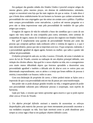 Em qualquer das grandes cidades dos Estados Unidos é possível comprar artigos do
mesmo gênero, pelos mesmos preços, em dezenas de estabelecimentos; entretanto,
sempre se encontrará uma loja que faz mais negócios do que as outras. A razão disso é
que à frente desse estabelecimento há um homem ou homens que cuidam seriamente da
personalidade dos seus empregados que vão entrar em contato com o público. Opúblico
tanto compra personalidades como mercadorias, e pode-se até mesmo perguntar se o
povo não se deixa impressionar mais pela personalidade do vendedor do que pelos
artigos que compra.
O negócio de seguros de vida foi reduzido a bases tão científicas que o custo de um
seguro não varia muito de uma companhia para outra; entretanto, entre centenas de
companhias de seguro, menos de 12realizam o grosso dos negócios nos Estados Unidos.
Por quê? É simplesmente uma questão de personalidade! Noventa por cento das
pessoas que compram apólices nada conhecem sobre o sistema de seguros e, o que é
mais extraordinário, parece que não se importam com isso. Oque compram, realmente, é
a personalidade agradável de algum agente, homem ou mulher, que saiba o quanto vale
cultivar tal personalidade.
Oobjetivo principal de cada um, na vida, é sucesso. Otriunfo, tal como é estudado no
curso da Lei do Triunfo, consiste na realização de um objetivo principal definido, sem
violação dos direitos alheios. Seja qual for o nosso objetivo na vida, nós o conseguiremos
com muito menos dificuldade depois que tivermos aprendido a desenvolver uma
personalidade agradável e também a delicada arte de aliar-se com os outros para um
determinado empreendimento, sem os atritos e a inveja que levam milhões de pessoas à
miséria, à necessidade e ao fracasso, todos os anos.
Com essa declaração de propósito do curso, o leitor poderá iniciar as lições com a
impressão de que a sua personalidade está em vias de passar por uma transformação.
Sem poder não se pode alcançar grandes triunfos na vida, e ninguém gozará de poder
sem personalidade suficiente para influenciar pessoas à cooperação, num espírito de
harmonia.
Lição por lição, o resumo que vamos apresentar agora encerra o que se pode esperar
obter com as 15Leis do Triunfo:
1. Um objetivo principal definido: ensinará a maneira de economizar os esforços
desperdiçados pela maioria das pessoas que vivem eternamente procurando encontrar a
sua verdadeira ocupação na vida. Essa lição mostrará como se pode abandonar para
sempre as coisas vagas e fixar-se em qualquer objetivo definido e justo.
 