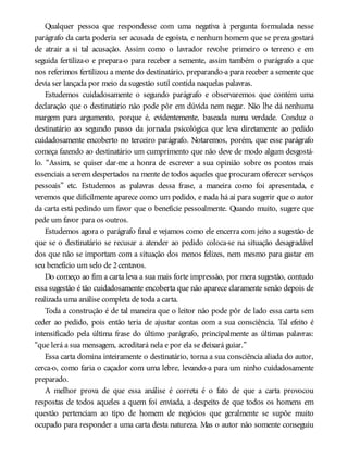 Qualquer pessoa que respondesse com uma negativa à pergunta formulada nesse
parágrafo da carta poderia ser acusada de egoísta, e nenhum homem que se preza gostará
de atrair a si tal acusação. Assim como o lavrador revolve primeiro o terreno e em
seguida fertiliza-o e prepara-o para receber a semente, assim também o parágrafo a que
nos referimos fertilizou a mente do destinatário, preparando-a para receber a semente que
devia ser lançada por meio da sugestão sutil contida naquelas palavras.
Estudemos cuidadosamente o segundo parágrafo e observaremos que contém uma
declaração que o destinatário não pode pôr em dúvida nem negar. Não lhe dá nenhuma
margem para argumento, porque é, evidentemente, baseada numa verdade. Conduz o
destinatário ao segundo passo da jornada psicológica que leva diretamente ao pedido
cuidadosamente encoberto no terceiro parágrafo. Notaremos, porém, que esse parágrafo
começa fazendo ao destinatário um cumprimento que não deve de modo algum desgostá-
lo. “Assim, se quiser dar-me a honra de escrever a sua opinião sobre os pontos mais
essenciais a serem despertados na mente de todos aqueles que procuram oferecer serviços
pessoais” etc. Estudemos as palavras dessa frase, a maneira como foi apresentada, e
veremos que dificilmente aparece como um pedido, e nada há aí para sugerir que o autor
da carta está pedindo um favor que o beneficie pessoalmente. Quando muito, sugere que
pede um favor para os outros.
Estudemos agora o parágrafo final e vejamos como ele encerra com jeito a sugestão de
que se o destinatário se recusar a atender ao pedido coloca-se na situação desagradável
dos que não se importam com a situação dos menos felizes, nem mesmo para gastar em
seu benefício um selo de 2centavos.
Do começo ao fim a carta leva a sua mais forte impressão, por mera sugestão, contudo
essa sugestão é tão cuidadosamente encoberta que não aparece claramente senão depois de
realizada uma análise completa de toda a carta.
Toda a construção é de tal maneira que o leitor não pode pôr de lado essa carta sem
ceder ao pedido, pois então teria de ajustar contas com a sua consciência. Tal efeito é
intensificado pela última frase do último parágrafo, principalmente as últimas palavras:
“que lerá a sua mensagem, acreditará nela e por ela se deixará guiar.”
Essa carta domina inteiramente o destinatário, torna a sua consciência aliada do autor,
cerca-o, como faria o caçador com uma lebre, levando-a para um ninho cuidadosamente
preparado.
A melhor prova de que essa análise é correta é o fato de que a carta provocou
respostas de todos aqueles a quem foi enviada, a despeito de que todos os homens em
questão pertenciam ao tipo de homem de negócios que geralmente se supõe muito
ocupado para responder a uma carta desta natureza. Mas o autor não somente conseguiu
 