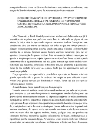 a resposta da carta, como também os destinatários a responderam pessoalmente, com
exceção de Theodore Roosevelt, que o fez por intermédio de um secretário.
OORGULHOÉ UMA ESPÉCIE DE NEVOEIROQUE ENVOLVE OVERDADEIRO
CARÁTERDE UMHOMEM, A TAL PONTOQUE ELE PRÓPRIONÃOO
CONHECE. ENFRAQUECE SUA HABILIDADE NATURAL E REFORÇA TODAS
AS INCONSISTÊNCIAS.
John Wanamaker e Frank Vanderlip escreveram as duas mais belas cartas que já li,
verdadeiras obras-primas que poderiam muito bem ter adornado as páginas de um
volume de maior valor do que aquele a que se destinavam. Andrew Carnegie escreveu
também uma carta que merece ser estudada por todos os que têm serviços pessoais a
oferecer. William Jennings Bryan escreveu uma bonita carta e o falecido lorde Northcliffe
também fez o mesmo. Nenhum desses homens escreveu meramente para me ser
agradável, com exceção de quatro, nenhum deles me conhecia. Não escreveram para me
agradar, e sim para agradar a si próprios e prestar um serviço valioso. Talvez a construção da
carta tivesse tido aí alguma influência, mas não quero acentuar aqui senão um fato: todos
os homens que mencionei, como quase todos desse tipo, são geralmente as pessoas mais
cheias de boa vontade para servir aos outros, desde que nos aproximemos deles de
maneira apropriada.
Desejo aproveitar essa oportunidade para declarar que todos os homens realmente
grandes que tenho tido o prazer de conhecer são sempre os mais delicados e mais
prontos para prestar serviços que beneficiem os outros. Talvez seja por isso que são
realmente grandes homens.
A mente humana é uma maravilhosa peça de engrenagem.
Uma das suas mais notáveis características reside no fato de que todas as impressões
que a alcançam, ou por meio da sugestão ou da autossugestão, são classificadas juntas, em
grupos que se harmonizam em natureza. As impressões negativas são todas armazenadas
numa parte do cérebro, enquanto as impressões positivas ficam dispostas em outra parte.
Logo que uma dessas impressões (ou experiências passadas) é chamada à mente, por meio
do princípio da memória, há uma tendência para chamar todas as outras impressões de
natureza semelhante, do mesmo modo que quando levantamos o elo de uma corrente
todos os outros elos são erguidos também. Assim, qualquer coisa que produza um
sentimento de dúvida na mente de alguém é suficiente para lhe trazer à lembrança todas as
experiências que lhe causaram dúvida. Por exemplo, se um homem recebe um pedido de
um estranho para descontar um cheque, imediatamente se lembra de haver descontado
 