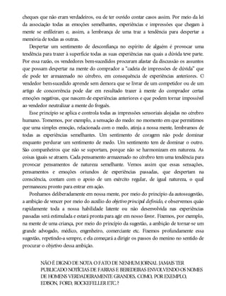 cheques que não eram verdadeiros, ou de ter ouvido contar casos assim. Por meio da lei
da associação todas as emoções semelhantes, experiências e impressões que chegam à
mente se enfileiram e, assim, a lembrança de uma traz a tendência para despertar a
memória de todas as outras.
Despertar um sentimento de desconfiança no espírito de alguém é provocar uma
tendência para trazer à superfície todas as suas experiências nas quais a dúvida teve parte.
Por essa razão, os vendedores bem-sucedidos procuram afastar da discussão os assuntos
que possam despertar na mente do comprador a “cadeia de impressões de dúvida” que
ele pode ter armazenado no cérebro, em consequência de experiências anteriores. O
vendedor bem-sucedido aprende sem demora que se livrar de um competidor ou de um
artigo de concorrência pode dar em resultado trazer à mente do comprador certas
emoções negativas, que nascem de experiências anteriores e que podem tornar impossível
ao vendedor neutralizar a mente do freguês.
Esse princípio se aplica e controla todas as impressões sensoriais alojadas no cérebro
humano. Tomemos, por exemplo, a sensação do medo: no momento em que permitimos
que uma simples emoção, relacionada com o medo, atinja a nossa mente, lembramos de
todas as experiências semelhantes. Um sentimento de coragem não pode dominar
enquanto perdurar um sentimento de medo. Um sentimento tem de dominar o outro.
São companheiros que não se suportam, porque não se harmonizam em natureza. As
coisas iguais se atraem. Cada pensamento armazenado no cérebro tem uma tendência para
provocar pensamentos de natureza semelhante. Vemos assim que essas sensações,
pensamentos e emoções oriundos de experiências passadas, que despertam na
consciência, contam com o apoio de um exército regular, de igual natureza, o qual
permaneceu pronto para entrar em ação.
Ponhamos deliberadamente em nossa mente, por meio do princípio da autossugestão,
a ambição de vencer por meio do auxílio do objetivo principal definido, e observemos quão
rapidamente toda a nossa habilidade latente ou não desenvolvida nas experiências
passadas será estimulada e estará pronta para agir em nosso favor. Fixemos, por exemplo,
na mente de uma criança, por meio do princípio da sugestão, a ambição de tornar-se um
grande advogado, médico, engenheiro, comerciante etc. Fixemos profundamente essa
sugestão, repetindo-a sempre, e ela começará a dirigir os passos do menino no sentido de
procurar o objetivo dessa ambição.
NÃOÉ DIGNODE NOTA OFATODE NENHUMJORNAL JAMAIS TER
PUBLICADONOTÍCIAS DE FARRAS E BEBEDEIRAS ENVOLVENDOOS NOMES
DE HOMENS VERDADEIRAMENTE GRANDES, COMO, POREXEMPLO,
EDISON, FORD, ROCKEFELLERETC.?
 