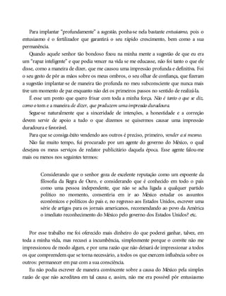 Para implantar “profundamente” a sugestão, ponha-se nela bastante entusiasmo, pois o
entusiasmo é o fertilizador que garantirá o seu rápido crescimento, bem como a sua
permanência.
Quando aquele senhor tão bondoso fixou na minha mente a sugestão de que eu era
um “rapaz inteligente” e que podia vencer na vida se me educasse, não foi tanto o que ele
disse, como a maneira de dizer, que me causou uma impressão profunda e definitiva. Foi
o seu gesto de pôr as mãos sobre os meus ombros, o seu olhar de confiança, que fizeram
a sugestão implantar-se de maneira tão profunda no meu subconsciente que nunca mais
tive um momento de paz enquanto não dei os primeiros passos no sentido de realizá-la.
É esse um ponto que quero frisar com toda a minha força. Não é tanto o que se diz,
como o tom e a maneira de dizer, que produzem umaimpressão duradoura.
Segue-se naturalmente que a sinceridade de intenções, a honestidade e a correção
devem servir de apoio a tudo o que dizemos se quisermos causar uma impressão
duradoura e favorável.
Para que se consiga êxito vendendo aos outros é preciso, primeiro, vender asi mesmo.
Não faz muito tempo, fui procurado por um agente do governo do México, o qual
desejava os meus serviços de redator publicitário daquela época. Esse agente falou-me
mais ou menos nos seguintes termos:
Considerando que o senhor goza de excelente reputação como um expoente da
filosofia da Regra de Ouro, e considerando que é conhecido em todo o país
como uma pessoa independente, que não se acha ligada a qualquer partido
político no momento, consentiria em ir ao México estudar os assuntos
econômicos e políticos do país e, no regresso aos Estados Unidos, escrever uma
série de artigos para os jornais americanos, recomendando ao povo da América
o imediato reconhecimento do México pelo governo dos Estados Unidos? etc.
Por esse trabalho me foi oferecido mais dinheiro do que poderei ganhar, talvez, em
toda a minha vida, mas recusei a incumbência, simplesmente porque o convite não me
impressionou de modo algum, e por uma razão que não deixará de impressionar a todos
os que compreendem que se torna necessário, a todos os que exercem influência sobre os
outros: permanecer em paz com a sua consciência.
Eu não podia escrever de maneira convincente sobre a causa do México pela simples
razão de que não acreditava em tal causa e, assim, não me era possível pôr entusiasmo
 