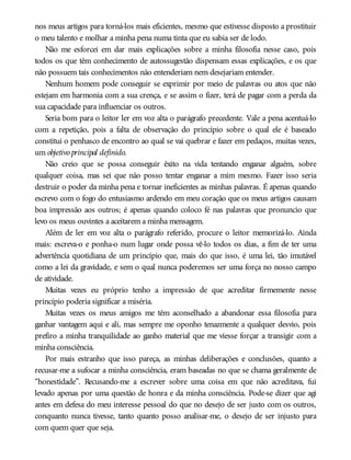 nos meus artigos para torná-los mais eficientes, mesmo que estivesse disposto a prostituir
o meu talento e molhar a minha pena numa tinta que eu sabia ser de lodo.
Não me esforcei em dar mais explicações sobre a minha filosofia nesse caso, pois
todos os que têm conhecimento de autossugestão dispensam essas explicações, e os que
não possuem tais conhecimentos não entenderiam nem desejariam entender.
Nenhum homem pode conseguir se exprimir por meio de palavras ou atos que não
estejam em harmonia com a sua crença, e se assim o fizer, terá de pagar com a perda da
sua capacidade para influenciar os outros.
Seria bom para o leitor ler em voz alta o parágrafo precedente. Vale a pena acentuá-lo
com a repetição, pois a falta de observação do princípio sobre o qual ele é baseado
constitui o penhasco de encontro ao qual se vai quebrar e fazer em pedaços, muitas vezes,
um objetivo principal definido.
Não creio que se possa conseguir êxito na vida tentando enganar alguém, sobre
qualquer coisa, mas sei que não posso tentar enganar a mim mesmo. Fazer isso seria
destruir o poder da minha pena e tornar ineficientes as minhas palavras. É apenas quando
escrevo com o fogo do entusiasmo ardendo em meu coração que os meus artigos causam
boa impressão aos outros; é apenas quando coloco fé nas palavras que pronuncio que
levo os meus ouvintes a aceitarem a minha mensagem.
Além de ler em voz alta o parágrafo referido, procure o leitor memorizá-lo. Ainda
mais: escreva-o e ponha-o num lugar onde possa vê-lo todos os dias, a fim de ter uma
advertência quotidiana de um princípio que, mais do que isso, é uma lei, tão imutável
como a lei da gravidade, e sem o qual nunca poderemos ser uma força no nosso campo
de atividade.
Muitas vezes eu próprio tenho a impressão de que acreditar firmemente nesse
princípio poderia significar a miséria.
Muitas vezes os meus amigos me têm aconselhado a abandonar essa filosofia para
ganhar vantagem aqui e ali, mas sempre me oponho tenazmente a qualquer desvio, pois
prefiro a minha tranquilidade ao ganho material que me viesse forçar a transigir com a
minha consciência.
Por mais estranho que isso pareça, as minhas deliberações e conclusões, quanto a
recusar-me a sufocar a minha consciência, eram baseadas no que se chama geralmente de
“honestidade”. Recusando-me a escrever sobre uma coisa em que não acreditava, fui
levado apenas por uma questão de honra e da minha consciência. Pode-se dizer que agi
antes em defesa do meu interesse pessoal do que no desejo de ser justo com os outros,
conquanto nunca tivesse, tanto quanto posso analisar-me, o desejo de ser injusto para
com quem quer que seja.
 
