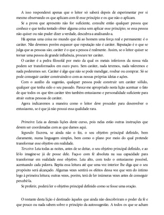 A isso responderei apenas que o leitor só saberá depois de experimentar por si
mesmo observando os que aplicam com fé esse princípio e os que não o aplicam.
Se a prova que apresento não for suficiente, consulte então qualquer pessoa que
conhece e que tenha tentado obter alguma coisa sem aplicar esse princípio; se essa pessoa
não quiser ou não puder dizer a verdade, descubra-a analisando-a.
Há apenas uma coisa no mundo que dá ao homem uma força real e permanente: é o
caráter. Não devemos porém esquecer que reputação não é caráter. Reputação é o que se
julga que as pessoas são; caráter é o que a pessoa é realmente. Assim, se o leitor quiser se
tornar uma pessoa de grande influência, procure ter caráter.
O caráter é a pedra filosofal por meio da qual os metais inferiores da nossa vida
podem ser transformados em ouro puro. Sem caráter, nada teremos, nada valeremos e
nada poderemos ser. Caráter é algo que não se pode mendigar, roubar ou comprar. Só se
pode conseguir caráter construindo-o com as nossas próprias ideias e ações.
Com o auxílio da sugestão, qualquer pessoa pode construir um caráter sólido,
qualquer que tenha sido o seu passado. Parece-me apropriado nesta lição acentuar o fato
de que todos os que têm caráter têm também entusiasmo e personalidade suficiente para
atrair outras pessoas de caráter.
Agora indicaremos a maneira como o leitor deve proceder para desenvolver o
entusiasmo, se é que já não possui essa qualidade rara.
Primeiro: Leia as demais lições deste curso, pois nelas estão outras instruções que
devem ser coordenadas com as que damos aqui.
Segundo: Escreva, se ainda não o fez, o seu objetivo principal definido, bem
claramente, numa linguagem simples, bem como o plano por meio do qual pretende
transformar esse objetivo em realidade.
Terceiro: Leia todas as noites, antes de se deitar, o seu objetivo principal definido, e ao
lê-lo imagine-se já de posse dele. Faça-o com fé absoluta na sua capacidade para
transformar em realidade esse objetivo. Leia alto, com todo o entusiasmo possível,
acentuando cada palavra. Repita essa leitura até que uma voz interior lhe diga que o seu
propósito será alcançado. Algumas vezes sentirá os efeitos dessa voz que vem do íntimo
logo à primeira leitura; outras vezes, porém, terá de ler inúmeras vezes antes de conseguir
percebê-la.
Se preferir, poderá ler o objetivo principal definido como se fosse uma oração.
O restante desta lição é destinado àqueles que ainda não descobriram o poder da fé e
que pouco ou nada sabem sobre o princípio da autossugestão. A todos os que se acham
 