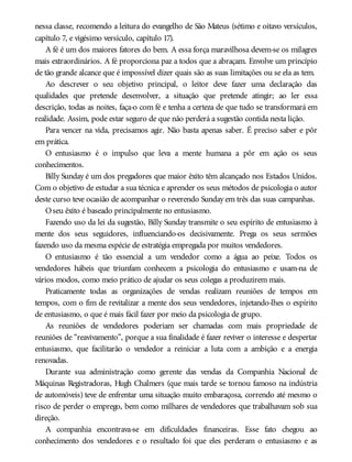 nessa classe, recomendo a leitura do evangelho de São Mateus (sétimo e oitavo versículos,
capítulo 7, e vigésimo versículo, capítulo 17).
A fé é um dos maiores fatores do bem. A essa força maravilhosa devem-se os milagres
mais extraordinários. A fé proporciona paz a todos que a abraçam. Envolve um princípio
de tão grande alcance que é impossível dizer quais são as suas limitações ou se ela as tem.
Ao descrever o seu objetivo principal, o leitor deve fazer uma declaração das
qualidades que pretende desenvolver, a situação que pretende atingir; ao ler essa
descrição, todas as noites, faça-o com fé e tenha a certeza de que tudo se transformará em
realidade. Assim, pode estar seguro de que não perderá a sugestão contida nesta lição.
Para vencer na vida, precisamos agir. Não basta apenas saber. É preciso saber e pôr
em prática.
O entusiasmo é o impulso que leva a mente humana a pôr em ação os seus
conhecimentos.
Billy Sunday é um dos pregadores que maior êxito têm alcançado nos Estados Unidos.
Com o objetivo de estudar a sua técnica e aprender os seus métodos de psicologia o autor
deste curso teve ocasião de acompanhar o reverendo Sunday em três das suas campanhas.
Oseu êxito é baseado principalmente no entusiasmo.
Fazendo uso da lei da sugestão, Billy Sunday transmite o seu espírito de entusiasmo à
mente dos seus seguidores, influenciando-os decisivamente. Prega os seus sermões
fazendo uso da mesma espécie de estratégia empregada por muitos vendedores.
O entusiasmo é tão essencial a um vendedor como a água ao peixe. Todos os
vendedores hábeis que triunfam conhecem a psicologia do entusiasmo e usam-na de
vários modos, como meio prático de ajudar os seus colegas a produzirem mais.
Praticamente todas as organizações de vendas realizam reuniões de tempos em
tempos, com o fim de revitalizar a mente dos seus vendedores, injetando-lhes o espírito
de entusiasmo, o que é mais fácil fazer por meio da psicologia de grupo.
As reuniões de vendedores poderiam ser chamadas com mais propriedade de
reuniões de “reavivamento”, porque a sua finalidade é fazer reviver o interesse e despertar
entusiasmo, que facilitarão o vendedor a reiniciar a luta com a ambição e a energia
renovadas.
Durante sua administração como gerente das vendas da Companhia Nacional de
Máquinas Registradoras, Hugh Chalmers (que mais tarde se tornou famoso na indústria
de automóveis) teve de enfrentar uma situação muito embaraçosa, correndo até mesmo o
risco de perder o emprego, bem como milhares de vendedores que trabalhavam sob sua
direção.
A companhia encontrava-se em dificuldades financeiras. Esse fato chegou ao
conhecimento dos vendedores e o resultado foi que eles perderam o entusiasmo e as
 