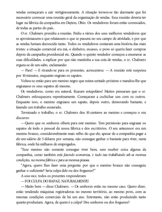 vendas começaram a cair vertiginosamente. A situação tornou-se tão alarmante que foi
necessário convocar uma reunião geral da organização de vendas. Essa reunião deveria ter
lugar na fábrica da companhia em Dayton, Ohio. Os vendedores foram então convocados,
de todas as partes do país.
O sr. Chalmers presidiu a reunião. Pediu a vários dos seus melhores vendedores que
se aproximassem e que relatassem o que se passava no seu campo de atividade, e por que
as vendas haviam decrescido tanto. Todos os vendedores contaram uma história das mais
tristes: a situação comercial era má, o dinheiro, escasso, o povo só queria fazer compras
depois da campanha presidencial etc. Quando o quinto vendedor começou a enumerar as
suas dificuldades, a explicar por que não mantinha a sua cota de vendas, o sr. Chalmers
ergueu-se de um salto, exclamando:
— Pare! — E virando-se para os presentes, acrescentou: — A reunião está suspensa
por 10minutos, enquanto engraxo os sapatos.
Voltou-se então para um menino negro que estava sentado próximo e mandou-lhe que
engraxasse os seus sapatos ali mesmo.
Os vendedores, como era natural, ficaram estupefatos! Muitos pensaram que o sr.
Chalmers enlouquecera repentinamente. Começaram a cochichar uns com os outros.
Enquanto isso, o menino engraxou um sapato, depois outro, demorando bastante, e
fazendo um trabalho esmerado.
Terminado o trabalho, o sr. Chalmers deu 10 centavos ao menino e começou o seu
discurso:
—Quero que os senhores olhem para este menino. Tem permissão para engraxar os
sapatos de todo o pessoal da nossa fábrica e dos escritórios. O seu antecessor era um
menino branco, consideravelmente mais velho do que ele; apesar de a companhia pagar a
ele um salário de 5 dólares por semana, não consegue ganhar o bastante para viver, nesta
fábrica, onde há milhares de empregados.
“Esse menino não somente consegue viver bem, sem receber coisa alguma da
companhia, como também está fazendo economias, e tudo isso trabalhando sob as mesmas
condições, namesmafábricae paraas mesmas pessoas.
“Agora, quero lhes fazer uma pergunta: por que o menino branco não conseguiu
ganhar o suficiente? Seria culpa dele ou dos fregueses?”
A unavoce, todos os presentes responderam:
—FOI CULPA DORAPAZ, NATURALMENTE!
—Muito bem —disse Chalmers. —Os senhores estão no mesmo caso. Quero dizer,
estão vendendo máquinas registradoras no mesmo território, ao mesmo povo, com as
mesmas condições comerciais de há um ano. Entretanto, não estão produzindo tanto
quanto produziam. Agora, de quem é a culpa? Dos senhores ou dos fregueses?
 