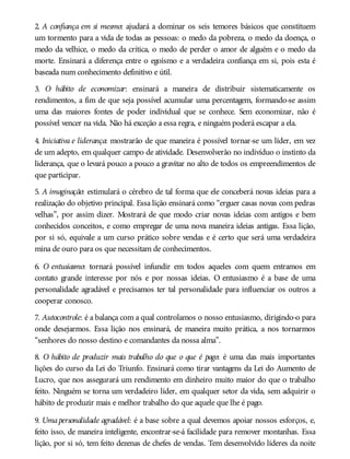 2. A confiança em si mesmo: ajudará a dominar os seis temores básicos que constituem
um tormento para a vida de todas as pessoas: o medo da pobreza, o medo da doença, o
medo da velhice, o medo da crítica, o medo de perder o amor de alguém e o medo da
morte. Ensinará a diferença entre o egoísmo e a verdadeira confiança em si, pois esta é
baseada num conhecimento definitivo e útil.
3. O hábito de economizar: ensinará a maneira de distribuir sistematicamente os
rendimentos, a fim de que seja possível acumular uma percentagem, formando-se assim
uma das maiores fontes de poder individual que se conhece. Sem economizar, não é
possível vencer na vida. Não há exceção a essa regra, e ninguém poderá escapar a ela.
4. Iniciativa e liderança: mostrarão de que maneira é possível tornar-se um líder, em vez
de um adepto, em qualquer campo de atividade. Desenvolverão no indivíduo o instinto da
liderança, que o levará pouco a pouco a gravitar no alto de todos os empreendimentos de
que participar.
5. A imaginação: estimulará o cérebro de tal forma que ele conceberá novas ideias para a
realização do objetivo principal. Essa lição ensinará como “erguer casas novas com pedras
velhas”, por assim dizer. Mostrará de que modo criar novas ideias com antigos e bem
conhecidos conceitos, e como empregar de uma nova maneira ideias antigas. Essa lição,
por si só, equivale a um curso prático sobre vendas e é certo que será uma verdadeira
mina de ouro para os que necessitam de conhecimentos.
6. O entusiasmo: tornará possível infundir em todos aqueles com quem entramos em
contato grande interesse por nós e por nossas ideias. O entusiasmo é a base de uma
personalidade agradável e precisamos ter tal personalidade para influenciar os outros a
cooperar conosco.
7. Autocontrole: é a balança com a qual controlamos o nosso entusiasmo, dirigindo-o para
onde desejarmos. Essa lição nos ensinará, de maneira muito prática, a nos tornarmos
“senhores do nosso destino e comandantes da nossa alma”.
8. O hábito de produzir mais trabalho do que o que é pago: é uma das mais importantes
lições do curso da Lei do Triunfo. Ensinará como tirar vantagens da Lei do Aumento de
Lucro, que nos assegurará um rendimento em dinheiro muito maior do que o trabalho
feito. Ninguém se torna um verdadeiro líder, em qualquer setor da vida, sem adquirir o
hábito de produzir mais e melhor trabalho do que aquele que lhe é pago.
9. Umapersonalidade agradável: é a base sobre a qual devemos apoiar nossos esforços, e,
feito isso, de maneira inteligente, encontrar-se-á facilidade para remover montanhas. Essa
lição, por si só, tem feito dezenas de chefes de vendas. Tem desenvolvido líderes da noite
 