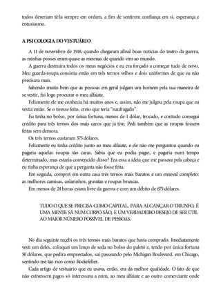 todos deveriam tê-la sempre em ordem, a fim de sentirem confiança em si, esperança e
entusiasmo.
A PSICOLOGIA DOVESTUÁRIO
A 11 de novembro de 1918, quando chegaram afinal boas notícias do teatro da guerra,
as minhas posses eram quase as mesmas de quando vim ao mundo.
A guerra destruíra todos os meus negócios e eu era forçado a começar tudo de novo.
Meu guarda-roupa consistia então em três ternos velhos e dois uniformes de que eu não
precisava mais.
Sabendo muito bem que as pessoas em geral julgam um homem pela sua maneira de
se vestir, fui logo procurar o meu alfaiate.
Felizmente ele me conhecia há muitos anos e, assim, não me julgou pela roupa que eu
vestia então. Se o tivesse feito, creio que teria “naufragado”.
Eu tinha no bolso, por única fortuna, menos de 1 dólar, trocado, e contudo consegui
crédito para três ternos dos mais caros que já tive. Pedi também que as roupas fossem
feitas sem demora.
Os três ternos custaram 375dólares.
Felizmente eu tinha crédito junto ao meu alfaiate, e ele não me perguntou quando eu
pagaria aquelas roupas tão caras. Sabia que eu podia pagar, e pagaria num tempo
determinado, mas estaria convencido disso? Era essa a ideia que me passava pela cabeça e
eu tinha esperança de que a pergunta não fosse feita.
Em seguida, comprei em outra casa três ternos mais baratos e um enxoval completo:
as melhores camisas, colarinhos, gravatas e roupas brancas.
Em menos de 24horas estava livre da guerra e com um débito de 675dólares.
TUDOOQUE SE PRECISA COMOCAPITAL, PARA ALCANÇAROTRIUNFO, É
UMA MENTE SÃ NUMCORPOSÃO, E UMVERDADEIRODESEJODE SERÚTIL
AOMAIORNÚMEROPOSSÍVEL DE PESSOAS.
No dia seguinte recebi os três ternos mais baratos que havia comprado. Imediatamente
vesti um deles, coloquei um lenço de seda no bolso do paletó e, tendo por única fortuna
50 dólares, que pedira emprestados, saí passeando pelo Michigan Boulevard, em Chicago,
sentindo-me tão rico como Rockefeller.
Cada artigo de vestuário que eu usava, então, era da melhor qualidade. O fato de que
não estivessem pagos só interessava a mim, ao meu alfaiate e ao outro comerciante onde
 