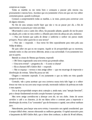 comprara as roupas.
Todas as manhãs eu me vestia bem e começava a passear pela mesma rua,
precisamente à mesma hora. Acontece que era justamente à hora em que um rico editor
costumava passar, quando ia almoçar.
Comecei a cumprimentá-lo todas as manhãs, e, às vezes, parava para conversar com
ele alguns minutos.
No fim de uma semana resolvi fazer que não o via ao passar por ele, a fim de
experimentar se passaria por mim sem falar.
Observando-o com o canto dos olhos, fui passando adiante, quando ele me fez parar
na calçada, pôs a mão no meu ombro e, olhando para mim da cabeça aos pés, exclamou:
— Para um homem que acaba de deixar o uniforme o senhor me parece muito
próspero. Posso saber quem fez os seus ternos?
— Pois não — respondi. — Esse terno foi feito especialmente para mim pela casa
Wilkie & Sellery.
Ele quis saber em que eu me ocupava. Aquele ar de prosperidade que eu mostrava,
vestindo todos os dias um terno diferente, atraiu a sua curiosidade. E era justamente isso
que eu queria.
Batendo as cinzas do Havana que fumava, respondi:
—Oh! Estou organizando uma nova revista que pretendo editar.
—Uma nova revista? —perguntou ele. —E como se chama?
—Ela se chamará Hill’s Golden Rule —respondi.
—Não se esqueça —tornou o meu amigo editor —que me encarrego de impressão e
distribuição de revistas. Talvez lhe possa ser útil.
Chegava o momento esperado. E era justamente o que eu tinha em vista quando
comprei os ternos.
Contudo, vale a pena acentuar que essa conversa nunca teria tido lugar se o editor
tivesse me visto na rua com uma roupa surrada, mostrando indícios de pobreza em todo
o meu aspecto.
Um ar de prosperidade sempre atrai a atenção e, ainda mais, uma “atenção favorável”,
pois o desejo fundamental em todo coração humano é prosperar.
Meu novo amigo convidou-me a almoçar com ele, no seu clube. Antes de serem
servidos o café e os charutos, já ele me falara sobre o contrato para a impressão e
distribuição da revista. E eu “consentira” que ele fornecesse o capital, sem cobrar nenhum
juro.
Naturalmente, para lançar uma nova revista, é necessário um capital considerável, que
é sempre difícil obter, mesmo oferecendo as melhores garantias. Ocapital necessário para
o lançamento da Hill’s Golden Rule, que o leitor deve conhecer, ia além de 30 mil dólares,
 
