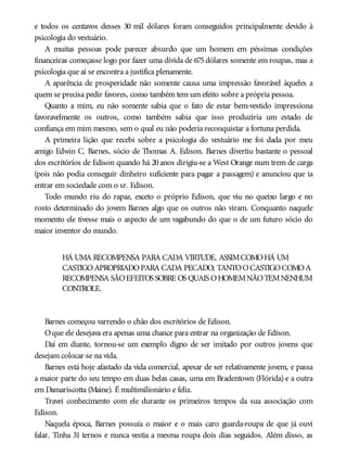 e todos os centavos desses 30 mil dólares foram conseguidos principalmente devido à
psicologia do vestuário.
A muitas pessoas pode parecer absurdo que um homem em péssimas condições
financeiras começasse logo por fazer uma dívida de 675dólares somente em roupas, mas a
psicologia que aí se encontra a justifica plenamente.
A aparência de prosperidade não somente causa uma impressão favorável àqueles a
quem se precisa pedir favores, como também tem um efeito sobre a própria pessoa.
Quanto a mim, eu não somente sabia que o fato de estar bem-vestido impressiona
favoravelmente os outros, como também sabia que isso produziria um estado de
confiança em mim mesmo, sem o qual eu não poderia reconquistar a fortuna perdida.
A primeira lição que recebi sobre a psicologia do vestuário me foi dada por meu
amigo Edwin C. Barnes, sócio de Thomas A. Edison. Barnes divertiu bastante o pessoal
dos escritórios de Edison quando há 20 anos dirigiu-se a West Orange num trem de carga
(pois não podia conseguir dinheiro suficiente para pagar a passagem) e anunciou que ia
entrar em sociedade com o sr. Edison.
Todo mundo riu do rapaz, exceto o próprio Edison, que viu no queixo largo e no
rosto determinado do jovem Barnes algo que os outros não viram. Conquanto naquele
momento ele tivesse mais o aspecto de um vagabundo do que o de um futuro sócio do
maior inventor do mundo.
HÁ UMA RECOMPENSA PARA CADA VIRTUDE, ASSIMCOMOHÁ UM
CASTIGOAPROPRIADOPARA CADA PECADO; TANTOOCASTIGOCOMOA
RECOMPENSA SÃOEFEITOS SOBRE OS QUAIS OHOMEMNÃOTEMNENHUM
CONTROLE.
Barnes começou varrendo o chão dos escritórios de Edison.
Oque ele desejava era apenas uma chance para entrar na organização de Edison.
Daí em diante, tornou-se um exemplo digno de ser imitado por outros jovens que
desejam colocar-se na vida.
Barnes está hoje afastado da vida comercial, apesar de ser relativamente jovem, e passa
a maior parte do seu tempo em duas belas casas, uma em Bradentown (Flórida) e a outra
em Damariscotta (Maine). É multimilionário e feliz.
Travei conhecimento com ele durante os primeiros tempos da sua associação com
Edison.
Naquela época, Barnes possuía o maior e o mais caro guarda-roupa de que já ouvi
falar. Tinha 31 ternos e nunca vestia a mesma roupa dois dias seguidos. Além disso, as
 