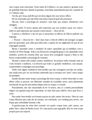 suas roupas eram caríssimas. Usava meias de 6 dólares e as suas camisas e gravatas eram
de qualidade finíssima. Quanto às gravatas, eram feitas especialmente para ele, custando de
5a 7dólares cada.
Um dia, por troça, pedi-lhe que me desse alguns dos seus ternos velhos.
Ele me respondeu que não tinha uma única roupa da qual não precisasse.
Deu-me, sobre a psicologia do vestuário, uma lição que sempre relembrarei com
vantagens.
— Não tenho 31 ternos apenas pela impressão que isso poderia causar aos outros,
tenho-os pela impressão que causam a mim mesmo —disse-me ele.
E passou a relembrar o dia em que se apresentou na fábrica de Edison pedindo um
emprego.
—Precisei —disse-me ele —fazer duas vezes a volta do edifício até conseguir coragem
para me apresentar, pois sabia que tinha mais o aspecto de um vagabundo do que de um
empregado aceitável.
Barnes é apontado como o vendedor de maior capacidade que já trabalhou com o
inventor de West Orange. Toda a sua fortuna foi conseguida graças à sua capacidade como
vendedor, porém ele costuma dizer que nunca teria conseguido riqueza e fama se não
tivesse compreendido a psicologia do vestuário.
Durante a minha vida conheci muitos vendedores. Eu próprio tenho treinado mais de
3 mil, homens e mulheres, e já observei que todos os grandes vendedores, sem exceção,
compreendem e empregam essa psicologia.
Tenho visto alguns vendedores bem-vestidos que não conseguem recordes em vendas,
mas ainda estou por ver um homem malvestido que se tornasse um “astro” nesse campo
de atividades.
Estudei durante muito tempo a psicologia das boas roupas, e tenho observado os seus
efeitos sobre as pessoas, nas diferentes camadas da sociedade; assim, estou plenamente
convencido de que há uma íntima relação entre as roupas e o triunfo.
Pessoalmente, não vejo necessidade de ter 31 ternos, mas se a minha personalidade
exigisse um guarda-roupa tão importante, eu tudo faria para obtê-lo, fosse qual fosse o
custo.
Para andar bem-vestido um homem precisa ter pelo menos dez ternos. Deve ter uma
roupa diferente para cada dia da semana, um sobretudo, um smoking para soirées, um
fraque para solenidades durante o dia.
O guarda-roupa de verão deve consistir em quatro roupas leves, pelo menos, um
paletó claro, calças de flanela escura. Se é uma pessoa que joga golfe, deve ter uma roupa
própria para esse esporte.
 