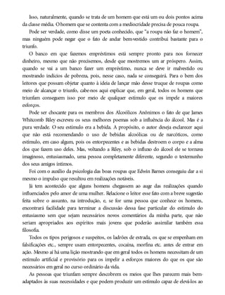Isso, naturalmente, quando se trata de um homem que está um ou dois pontos acima
da classe média. Ohomem que se contenta com a mediocridade precisa de pouca roupa.
Pode ser verdade, como disse um poeta conhecido, que “a roupa não faz o homem”,
mas ninguém pode negar que o fato de andar bem-vestido contribui bastante para o
triunfo.
O banco em que fazemos empréstimos está sempre pronto para nos fornecer
dinheiro, mesmo que não precisemos, desde que mostremos um ar próspero. Assim,
quando se vai a um banco fazer um empréstimo, nunca se deve ir malvestido ou
mostrando indícios de pobreza, pois, nesse caso, nada se conseguirá. Para o bem dos
leitores que possam objetar quanto à ideia de lançar mão desse truque de roupas como
meio de alcançar o triunfo, cabe-nos aqui explicar que, em geral, todos os homens que
triunfam conseguem isso por meio de qualquer estímulo que os impele a maiores
esforços.
Pode ser chocante para os membros dos Alcoólicos Anônimos o fato de que James
Whitcomb Riley escreveu os seus melhores poemas sob a influência do álcool. Mas é a
pura verdade. O seu estímulo era a bebida. A propósito, o autor deseja esclarecer aqui
que não está recomendando o uso de bebidas alcoólicas ou de narcóticos, como
estímulo, em caso algum, pois os entorpecentes e as bebidas destroem o corpo e a alma
dos que fazem uso deles. Mas, voltando a Riley, sob o influxo do álcool ele se tornava
imaginoso, entusiasmado, uma pessoa completamente diferente, segundo o testemunho
dos seus amigos íntimos.
Foi com o auxílio da psicologia das boas roupas que Edwin Barnes conseguiu dar a si
mesmo o impulso que resultou em realizações notáveis.
Já tem acontecido que alguns homens chegassem ao auge das realizações quando
influenciados pelo amor de uma mulher. Relacione o leitor esse fato com a breve sugestão
feita sobre o assunto, na introdução, e, se for uma pessoa que conhece os homens,
encontrará facilidade para terminar a discussão dessa fase particular do estímulo do
entusiasmo sem que sejam necessários novos comentários da minha parte, que não
seriam apropriados aos espíritos mais jovens que poderão assimilar também essa
filosofia.
Todos os tipos perigosos e suspeitos, os ladrões de estrada, os que se empenham em
falsificações etc., sempre usam entorpecentes, cocaína, morfina etc. antes de entrar em
ação. Mesmo aí há uma lição mostrando que em geral todos os homens necessitam de um
estímulo artificial e provisório para os impelir a esforços maiores do que os que são
necessários em geral no curso ordinário da vida.
As pessoas que triunfam sempre descobrem os meios que lhes parecem mais bem-
adaptados às suas necessidades e que podem produzir um estímulo capaz de elevá-los ao
 