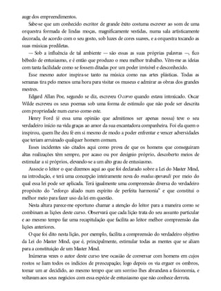 auge dos empreendimentos.
Sabe-se que um conhecido escritor de grande êxito costuma escrever ao som de uma
orquestra formada de lindas moças, magnificamente vestidas, numa sala artisticamente
decorada, de acordo com o seu gosto, sob luzes de cores suaves, e a orquestra tocando as
suas músicas prediletas.
— Sob a influência de tal ambiente — são essas as suas próprias palavras —, fico
bêbedo de entusiasmo, e é então que produzo o meu melhor trabalho. Vêm-me as ideias
com tanta facilidade como se fossem ditadas por um poder invisível e desconhecido.
Esse mesmo autor inspira-se tanto na música como nas artes plásticas. Todas as
semanas tira pelo menos uma hora para visitar os museus e admirar as obras dos grandes
mestres.
Edgard Allan Poe, segundo se diz, escreveu O corvo quando estava intoxicado. Oscar
Wilde escreveu os seus poemas sob uma forma de estímulo que não pode ser descrita
com propriedade num curso como este.
Henry Ford (é essa uma opinião que admitimos ser apenas nossa) teve o seu
verdadeiro início na vida graças ao amor da sua encantadora companheira. Foi ela quem o
inspirou, quem lhe deu fé em si mesmo de modo a poder enfrentar e vencer adversidades
que teriam arruinado qualquer homem comum.
Esses incidentes são citados aqui como prova de que os homens que conseguiram
altas realizações têm sempre, por acaso ou por desígnio próprio, descoberto meios de
estimular a si próprios, elevando-se a um alto grau de entusiasmo.
Associe o leitor o que dizemos aqui ao que foi declarado sobre a Lei do Master Mind,
na introdução, e terá uma concepção inteiramente nova do modus operandi por meio do
qual essa lei pode ser aplicada. Terá igualmente uma compreensão diversa do verdadeiro
propósito do “esforço aliado num espírito de perfeita harmonia” e que constitui o
melhor meio para fazer uso da lei em questão.
Nesta altura parece-me oportuno chamar a atenção do leitor para a maneira como se
combinam as lições deste curso. Observará que cada lição trata do seu assunto particular
e ao mesmo tempo faz uma recapitulação que facilita ao leitor melhor compreensão das
lições anteriores.
O que foi dito nesta lição, por exemplo, facilita a compreensão do verdadeiro objetivo
da Lei do Master Mind, que é, principalmente, estimular todas as mentes que se aliam
para a constituição de um Master Mind.
Inúmeras vezes o autor deste curso teve ocasião de conversar com homens em cujos
rostos se liam todos os indícios de preocupação; logo depois os via erguer os ombros,
tomar um ar decidido, ao mesmo tempo que um sorriso lhes abrandava a fisionomia, e
voltavam aos seus negócios com essa espécie de entusiasmo que não conhece derrota.
 