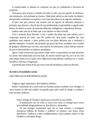 A transformação se efetuava no momento em que era estabelecida a harmonia de
propósito.
Uma pessoa que vai para o trabalho de todos os dias com um espírito de desânimo,
sem entusiasmo, está destinada ao fracasso. Nada pode salvá-la se não mudar de atitude e
não aprender a estimular seu espírito e seu corpo para elevar-se ao auge das realizações.
O autor não quis encerrar este assunto sem ter exposto de diferentes maneiras o
princípio aqui descrito, a fim de que ele seja perfeitamente compreendido e seguido pelos
leitores de ambos os sexos, de naturezas diferentes, inteligências e experiências diversas.
Lembro mais uma vez ao leitor que o seu objetivo na vida é triunfar.
Com o estímulo dessa filosofia, e com o auxílio das ideias que nela colherá, com a
cooperação pessoal do autor, que lhe poderá dar uma noção completa das suas
qualidades mais notáveis, o leitor poderá criar um plano definitivo que o conduzirá a
grandes realizações. Contudo, não há plano que possa dar bons resultados sem o auxílio
de qualquer influência que nos leve, num espírito de entusiasmo, a fazer esforços maiores
do que os desenvolvidos nos afazeres quotidianos.
Agora o leitor está pronto para iniciar a lição sobre o autocontrole, na qual observará
um ponto vital relacionado com esta lição, da mesma maneira que ela, por sua vez, tem
uma relação direta com as lições sobre Objetivo principal definido, Confiançaem si mesmo,
Iniciativae Liderançae Imaginação.
A próxima lição tratará da lei que serve como fiel da balança a toda essa filosofia.
OS SETE CAVALEIROS FATAIS
UMA VISITA DOAUTORDEPOIS DA LIÇÃO
A figura a seguir apresenta os Sete Cavaleiros fatídicos.
Desde o nascimento até a morte todo ser humano precisa combater esses inimigos. O
nosso triunfo na vida será medido, em grande parte, pelo modo de dirigir o combate a
esses terríveis cavaleiros.
Opior inimigo do homem é aquele que se esconde no seu cérebro.
Se pudéssemos nos ver como os outros nos veem, os inimigos que a nossa
personalidade abriga poderiam ser descobertos e eliminados.
Os sete inimigos enumerados aqui são os mais comuns, e conseguem
arremessar milhões de homens e mulheres no fracasso, sem nunca serem
descobertos. Analise-se o leitor cuidadosamente e veja a quantos, dentre os Sete
Cavaleiros, está dando abrigo.
 