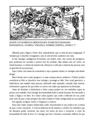 OS SETE CAVALEIROS NA ORDEMEMQUE APARECEMCHAMAM-SE:
INTOLERÂNCIA, AVAREZA, VINGANÇA, EGOÍSMO, SUSPEITA, CIÚME E “?”.
Olhando para a figura o leitor dirá, naturalmente, que se trata de pura imaginação. É
verdade que o desenho é imaginário, mas os sete terríveis cavaleiros são reais.
Se tais inimigos cavalgassem livremente, em cavalos reais, não seriam tão perigosos,
pois poderiam ser cercados e postos fora de combate. Mas andam sem ser vistos, na
mente humana, e o fazem de maneira tão silenciosa e sutil que a maioria das pessoas nem
se apercebe da sua presença.
Faça o leitor um exame de consciência e veja a quantos dentre os inimigos está dando
abrigo.
Bem à frente vem o mais perigoso e o mais comum desses cavaleiros. O leitor poderá
considerar-se feliz se descobrir esse inimigo e proteger-se dele. Esse cruel guerreiro, a
Intolerância, tem matado mais pessoas, destruído mais amizades, causado mais miséria,
sofrimentos e guerras do que todos os outros seis males que aparecem na ilustração.
Antes de dominar a Intolerância o leitor nunca poderá ser um indivíduo capaz de
pensar com exatidão. Esse inimigo da humanidade fecha a mente humana, faz retroceder a
razão, a lógica e os fatos. Se o leitor odeia aqueles cujo credo é diferente do seu, pode
estar certo de que o mais perigoso dos Sete Cavaleiros Fatais cavalga ainda no seu espírito.
Em seguida, na figura, vemos a Vingançae a Avareza.
Esses dois males sempre andam lado a lado. Encontrando-se um, pode-se ter a certeza
de que o outro está perto. A Avareza deforma de tal maneira o cérebro do indivíduo que
ele desejaria poder construir um muro em torno da terra e conservar o resto da
humanidade do lado de fora. É o inimigo que leva o homem a acumular milhões de que
 